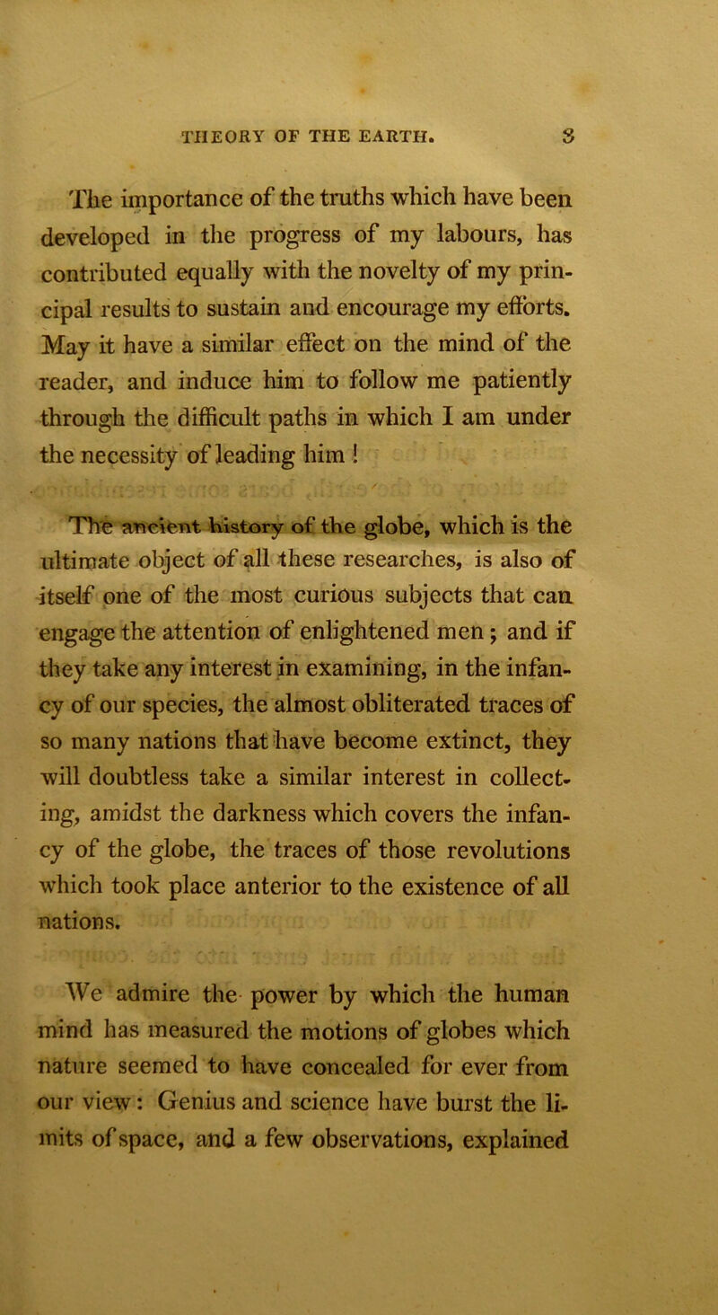 Tiie importance of the truths which have been developed in the progress of my labours, has contributed equally with the novelty of my prin- cipal results to sustain and encourage my efforts. May it have a similar effect on the mind of the reader, and induce him to follow me patiently through the difficult paths in which I am under the necessity of leading him ! The ancient history of the globe, which is the ultimate object of all these researches, is also of itself one of the most curious subjects that can engage the attention of enlightened men; and if they take any interest in examining, in the infan- cy of our species, the almost obliterated traces of so many nations that have become extinct, they will doubtless take a similar interest in collect- ing, amidst the darkness which covers the infan- cy of the globe, the traces of those revolutions which took place anterior to the existence of all nations. We admire the power by which the human mind has measured the motions of globes which nature seemed to have concealed for ever from our view: Genius and science have burst the li- mits of space, and a few observations, explained