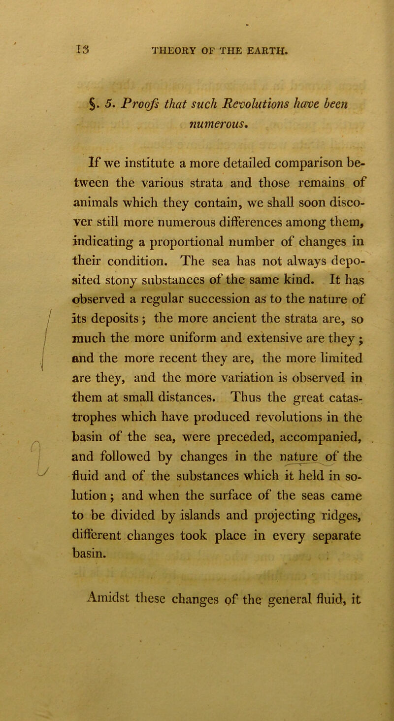 §. 5. Proofs that such Revolutions have been numerous. If we institute a more detailed comparison be- tween the various strata and those remains of animals which they contain, we shall soon disco- ver still more numerous differences among them, indicating a proportional number of changes in their condition. The sea has not always depo- sited stony substances of the same kind. It has observed a regular succession as to the nature of its deposits ; the more ancient the strata are, so much the more uniform and extensive are they ; and the more recent they are, the more limited are they, and the more variation is observed in them at small distances. Thus the great catas- trophes which have produced revolutions in the basin of the sea, were preceded, accompanied, and followed by changes in the nature of the fluid and of the substances which it held in so- lution j and when the surface of the seas came to be divided by islands and projecting ridges, different changes took place in every separate basin. Amidst these changes of the general fluid, it