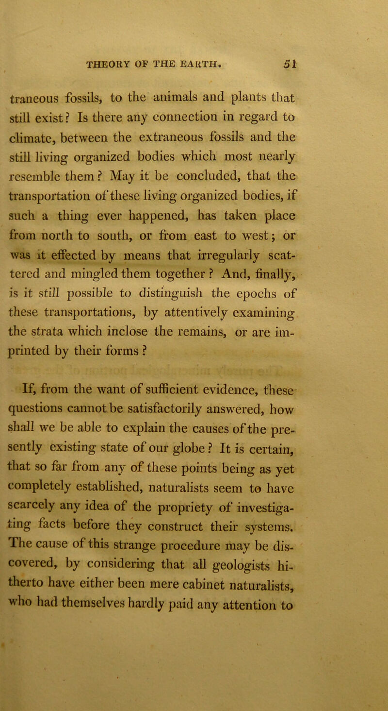 traneous fossils, to the animals and plants that still exist ? Is there any connection in regard to climate, between the extraneous fossils and the still living organized bodies which most nearly resemble them ? May it be concluded, that the transportation of these living organized bodies, if such a thing ever happened, has taken place from north to south, or from east to west; or was it effected by means that irregularly scat- tered and mingled them together ? And, finally, is it still possible to distinguish the epochs of these transportations, by attentively examining the strata which inclose the remains, or are im- printed by their forms ? If, from the want of sufficient evidence, these questions cannot be satisfactorily answered, how shall we be able to explain the causes of the pre- sently existing state of our globe ? It is certain, that so far from any of these points being as yet completely established, naturalists seem to have scarcely any idea of the propriety of investiga- ting facts before they construct their systems. The cause of this strange procedure may be dis- covered, by considering that all geologists hi- therto have either been mere cabinet naturalists, who had themselves hardly paid any attention to