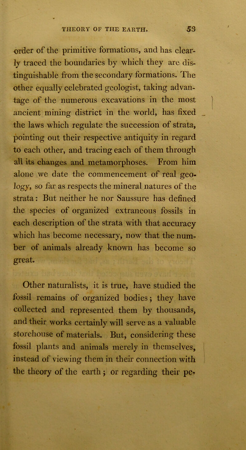 order of the primitive formations, and has clear- Ij traced the boundaries by which they are dis- tinguishable from the secondary formations. The other equally celebrated geologist, taking advan- tage of the numerous excavations in the most ancient mining district in the world, has fixed _ the laws which regulate the succession of strata, pointing out their respective antiquity in regard to each other, and tracing each of them through all its changes and metamorphoses. From him alone we date the commencement of real geo- logy, so far as respects the mineral natures of the strata: But neither he nor Saussure has defined the species of organized extraneous fossils in each description of the strata with that accuracy which has become necessary, now that the num- ber of animals already known has become so great. Other naturalists, it is true, have studied the fossil remains of organized bodies ; they have collected and represented them by thousands, and their works certainly will serve as a valuable storehouse of materials. But, considering these fossil plants and animals merely in themselves, instead of viewing them in their connection with the theory of the earth ; or regarding their pe-