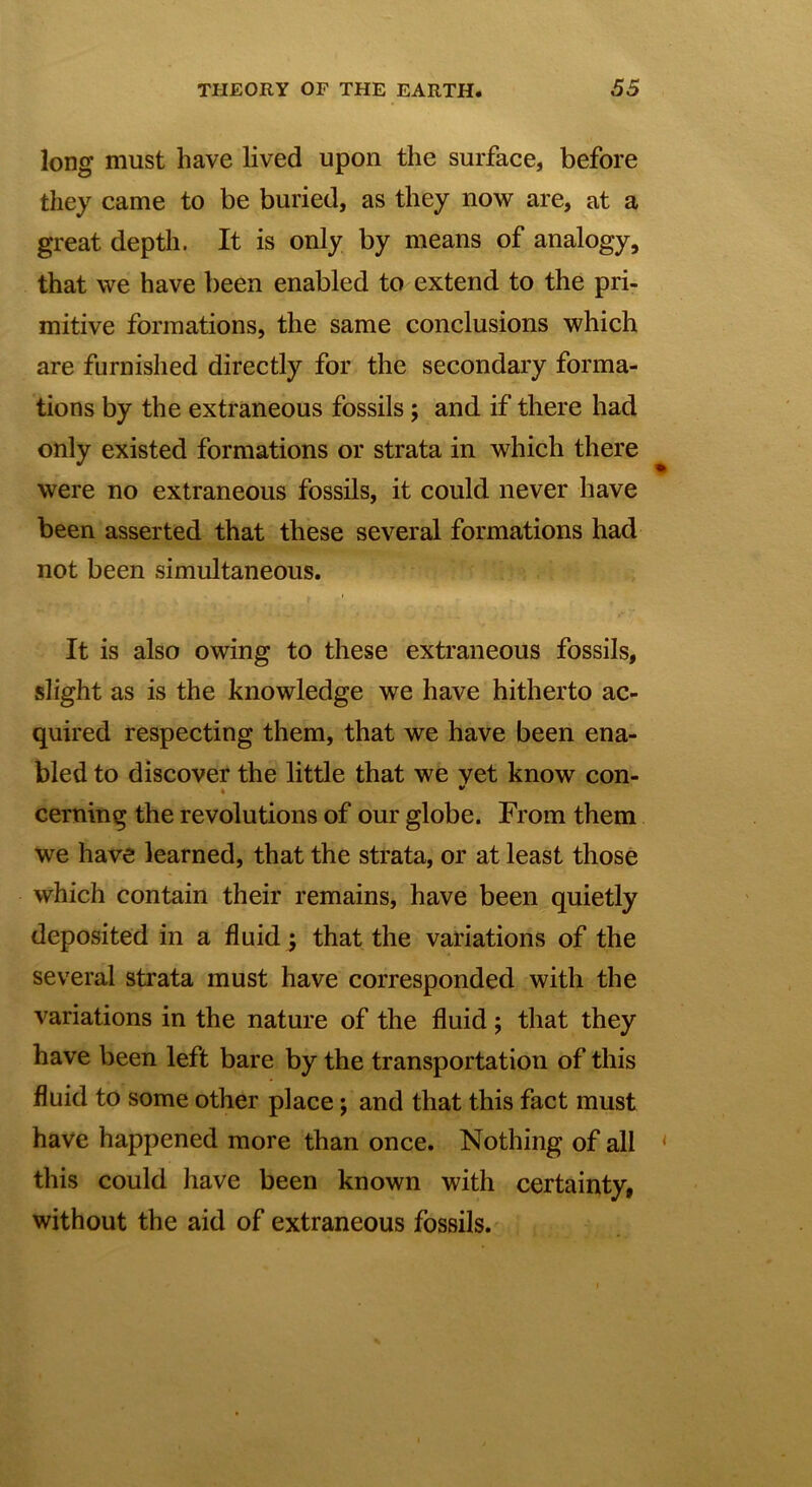 long must have lived upon the surface, before they came to be buried, as they now are, at a great depth. It is only by means of analogy, that we have been enabled to extend to the pri- mitive formations, the same conclusions which are furnished directly for the secondary forma- tions by the extraneous fossils; and if there had only existed formations or strata in which there were no extraneous fossils, it could never have been asserted that these several formations had not been simultaneous. It is also owing to these extraneous fossils, slight as is the knowledge we have hitherto ac- quired respecting them, that we have been ena- bled to discover the little that we vet know con- * v cerning the revolutions of our globe. From them we have learned, that the strata, or at least those which contain their remains, have been quietly deposited in a fluid; that the variations of the several strata must have corresponded with the variations in the nature of the fluid j that they have been left bare by the transportation of this fluid to some other place; and that this fact must have happened more than once. Nothing of all this could have been known with certainty, without the aid of extraneous fossils.