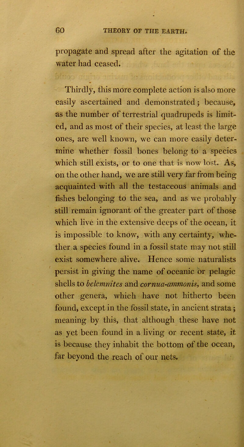 propagate and spread after the agitation of the water had ceased. Thirdly, this more complete action is also more easily ascertained and demonstrated; because, as the number of terrestrial quadrupeds is limit- ed, and as most of their species, at least the large ones, are well known, we can more easily deter- mine whether fossil bones belong to a species which still exists, or to one that is now lost. As, on the other hand, we are still very far from being acquainted with all the testaceous animals and fishes belonging to the sea, and as we probably still remain ignorant of the greater part of those which live in the extensive deeps of the ocean, it is impossible to know, with any certainty, whe- ther a species found in a fossil state may not still exist somewhere alive. Hence some naturalists persist in giving the name of oceanic or pelagic shells to belemnites and cornua-ammonis, and some other genera, which have not hitherto been found, except in the fossil state, in ancient strata; meaning by this, that although these have not as yet been found in a living or recent state, it is because they inhabit the bottom of the ocean, far beyond the reach of our nets.