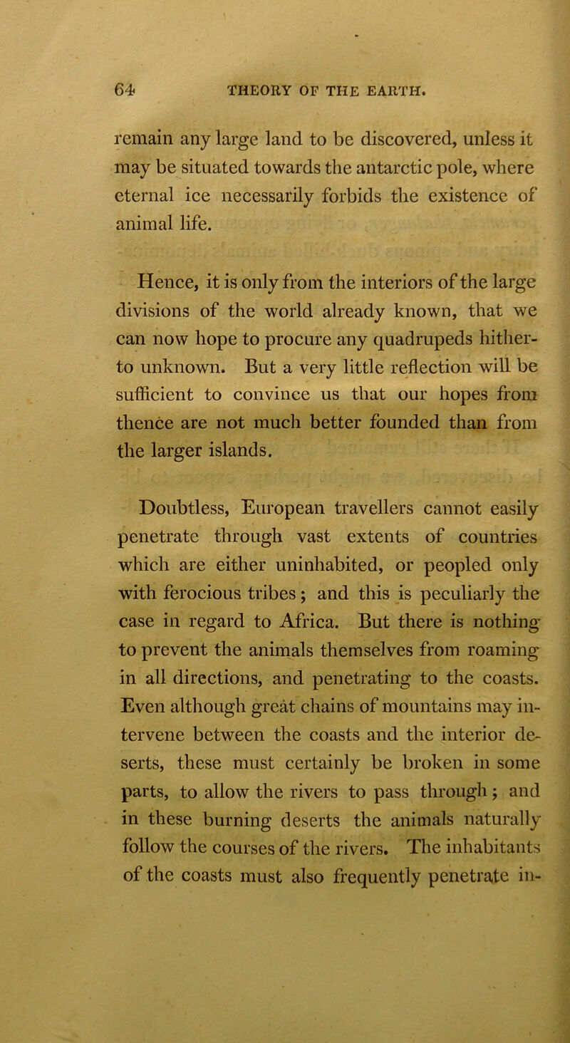 remain any large land to be discovered, unless it may be situated towards the antarctic pole, where eternal ice necessarily forbids the existence of animal life. Hence, it is only from the interiors of the large divisions of the world already known, that we can now hope to procure any quadrupeds hither- to unknown. But a very little reflection will be sufficient to convince us that our hopes from thence are not much better founded than from the larger islands. Doubtless, European travellers cannot easily penetrate through vast extents of countries which are either uninhabited, or peopled only with ferocious tribes; and this is peculiarly the case in regard to Africa. But there is nothing to prevent the animals themselves from roaming in all directions, and penetrating to the coasts. Even although great chains of mountains may in- tervene between the coasts and the interior de- serts, these must certainly be broken in some parts, to allow the rivers to pass through; and in these burning deserts the animals naturally follow the courses of the rivers. The inhabitants of the coasts must also frequently penetrate in-