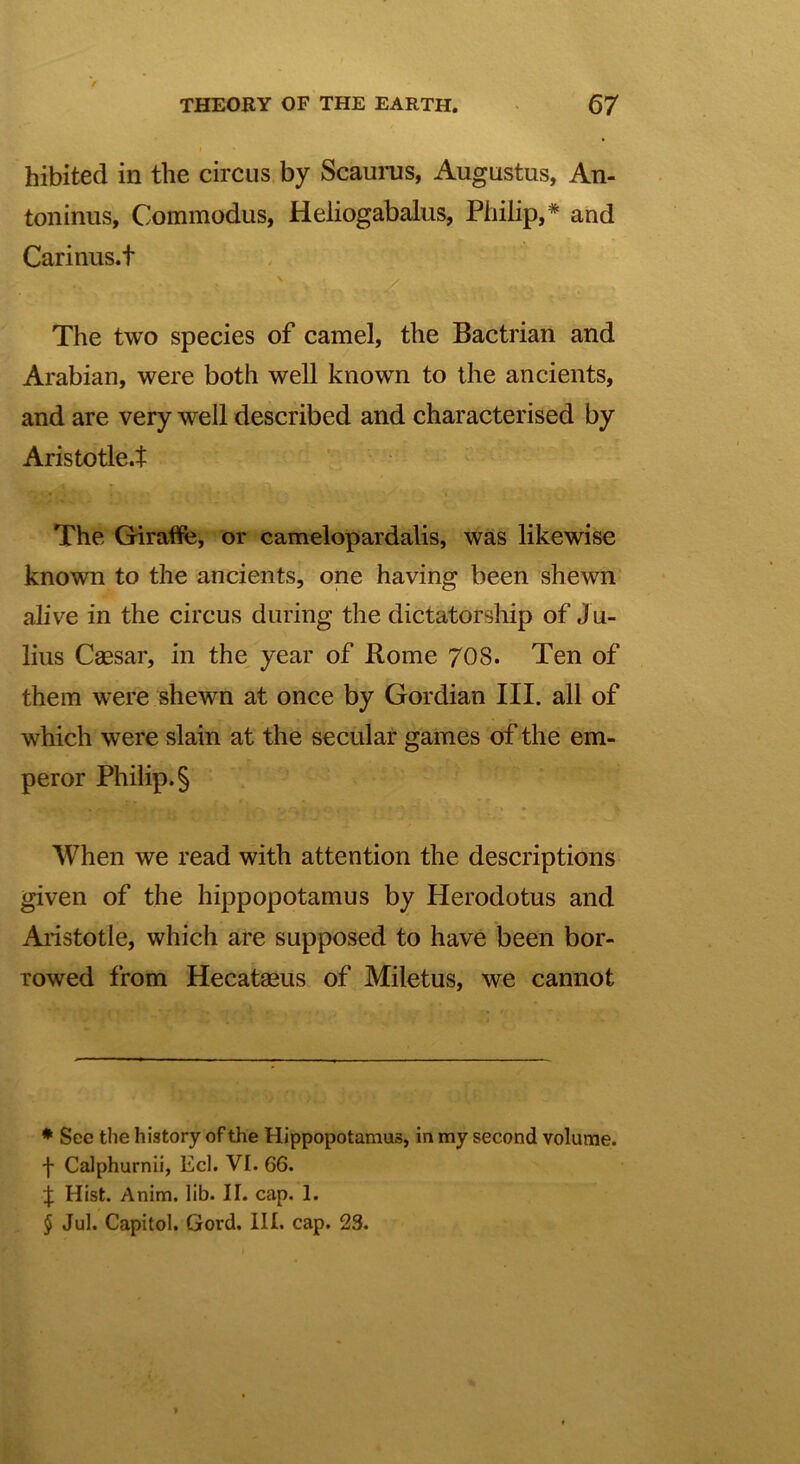 hibited in the circus by Scaurus, Augustus, An- toninus, Commodus, Heliogabalus, Philip,* * * § and Carinus.t The two species of camel, the Bactrian and Arabian, were both well known to the ancients, and are very well described and characterised by Aristotle.t The Giraffe, or Camelopardalis, was likewise known to the ancients, one having been shewn alive in the circus during the dictatorship of Ju- lius Caesar, in the year of Rome 70S. Ten of them were shewn at once by Gordian III. all of which were slain at the secular games of the em- peror Philip. § When we read with attention the descriptions given of the hippopotamus by Herodotus and Aristotle, which are supposed to have been bor- rowed from Hecatasus of Miletus, we cannot * Sec the history of the Hippopotamus, in my second volume, f Calphurnii, Eel. VI. 66. J Hist. Anim. lib. II. cap. 1. § Jul. Capitol. Gord. III. cap. 23.