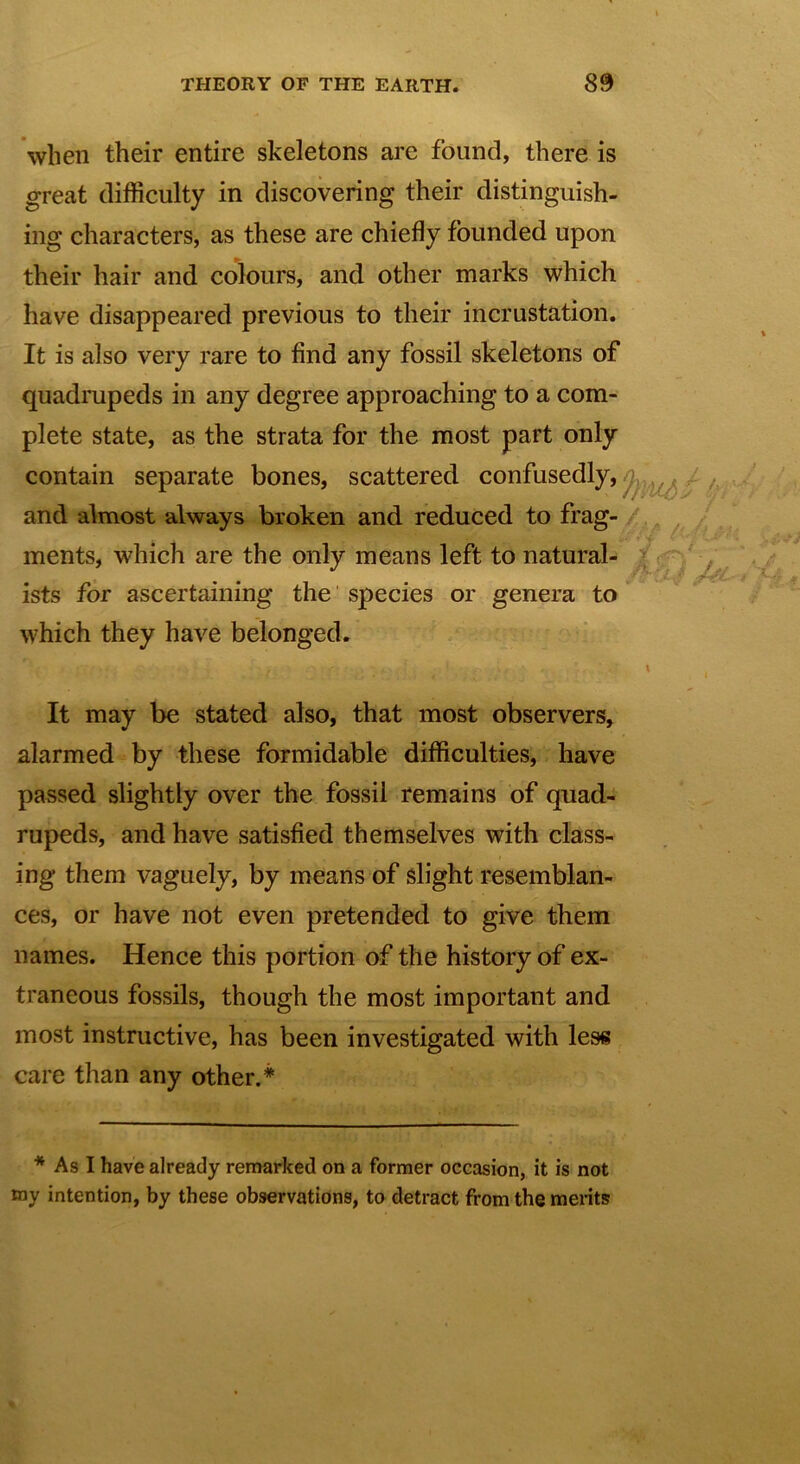 when their entire skeletons are found, there is great difficulty in discovering their distinguish- ing characters, as these are chiefly founded upon their hair and colours, and other marks which have disappeared previous to their incrustation. It is also very rare to find any fossil skeletons of quadrupeds in any degree approaching to a com- plete state, as the strata for the most part only contain separate bones, scattered confusedly, and almost always broken and reduced to frag- ments, which are the only means left to natural- ists for ascertaining the species or genera to which they have belonged. It may be stated also, that most observers, alarmed by these formidable difficulties, have passed slightly over the fossil remains of quad- rupeds, and have satisfied themselves with class- ing them vaguely, by means of slight resemblan- ces, or have not even pretended to give them names. Hence this portion of the history of ex- traneous fossils, though the most important and most instructive, has been investigated with less care than any other.* * As I have already remarked on a former occasion, it is not my intention, by these observations, to detract from the merits