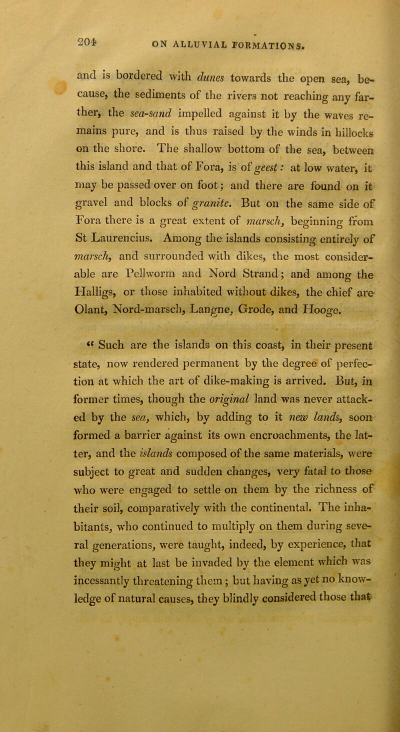 and is bordered with dunes towards the open sea, be- cause, the sediments of the rivers not reaching any far- ther, the sea-sand impelled against it by the waves re- mains pure, and is thus raised by the winds in hillocks on the shore. The shallow bottom of the sea, between this island and that of Fora, is of geest: at low water, it may be passed over on foot; and there are found on it gravel and blocks of granite. But on the same side of Fora there is a great extent of marsch, beginning from St Laurencius. Among the islands consisting entirely of marsch, and surrounded with dikes, the most consider- able are Pellworm and Nord Strand; and among the Halligs, or those inhabited without dikes, the chief are Olant, Nord-marsch, Langne, Grode, and Hooge. f( Such are the islands on this coast, in their present state, now rendered permanent by the degree of perfec- tion at which the art of dike-making is arrived. But, in former times, though the original land was never attack- ed by the sea, which, by adding to it new lands, soon formed a barrier against its own encroachments, the lat- ter, and the islands composed of the same materials, were subject to great and sudden changes, very fatal to those who were engaged to settle on them by the richness of their soil, comparatively with the continental. The inha- bitants, who continued to multiply on them during seve- ral generations, were taught, indeed, by experience, that they might at last be invaded by the element which was incessantly threatening them; but having as yet no know- ledge of natural causes, they blindly considered those that
