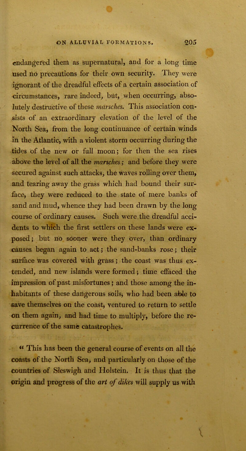 endangered them as supernatural, and for a long time used no precautions for their own security. They were ignorant of the dreadful effects of a certain association of circumstances, rare indeed, but, when occurring, abso- lutely destructive of these marsches. This association con- sists of an extraordinary elevation of the level of the North Sea, from the long continuance of certain winds in the Atlantic, with a violent storm occurring during the tides of the new or full moon; for then the sea rises above the level of all the marsches; and before they were secured against such attacks, the waves rolling over them, and tearing away the grass which had bound their sur- face, they were reduced to the state of mere banks of sand and mud, whence they had been drawn by the long course of ordinary causes. Such were the dreadful acci- dents to which the first settlers on these lands were ex- posed; but no sooner were they over, than ordinary causes began again to act; the sand-banks rose; their surface was covered with grass; the coast was thus ex- tended, and new islands were formed; time effaced the impression of past misfortunes; and those among the in- habitants of these dangerous soils, who had been able to save themselves on the coast, ventured to return to settle on them again, and had time to multiply, before the re- currence of the same catastrophes. (( This has been the general course of events on all the coasts of the North Sea, and particularly on those of the countries of Sleswigh and Holstein. It is thus that the origin and progress of the art of dikes will supply us with