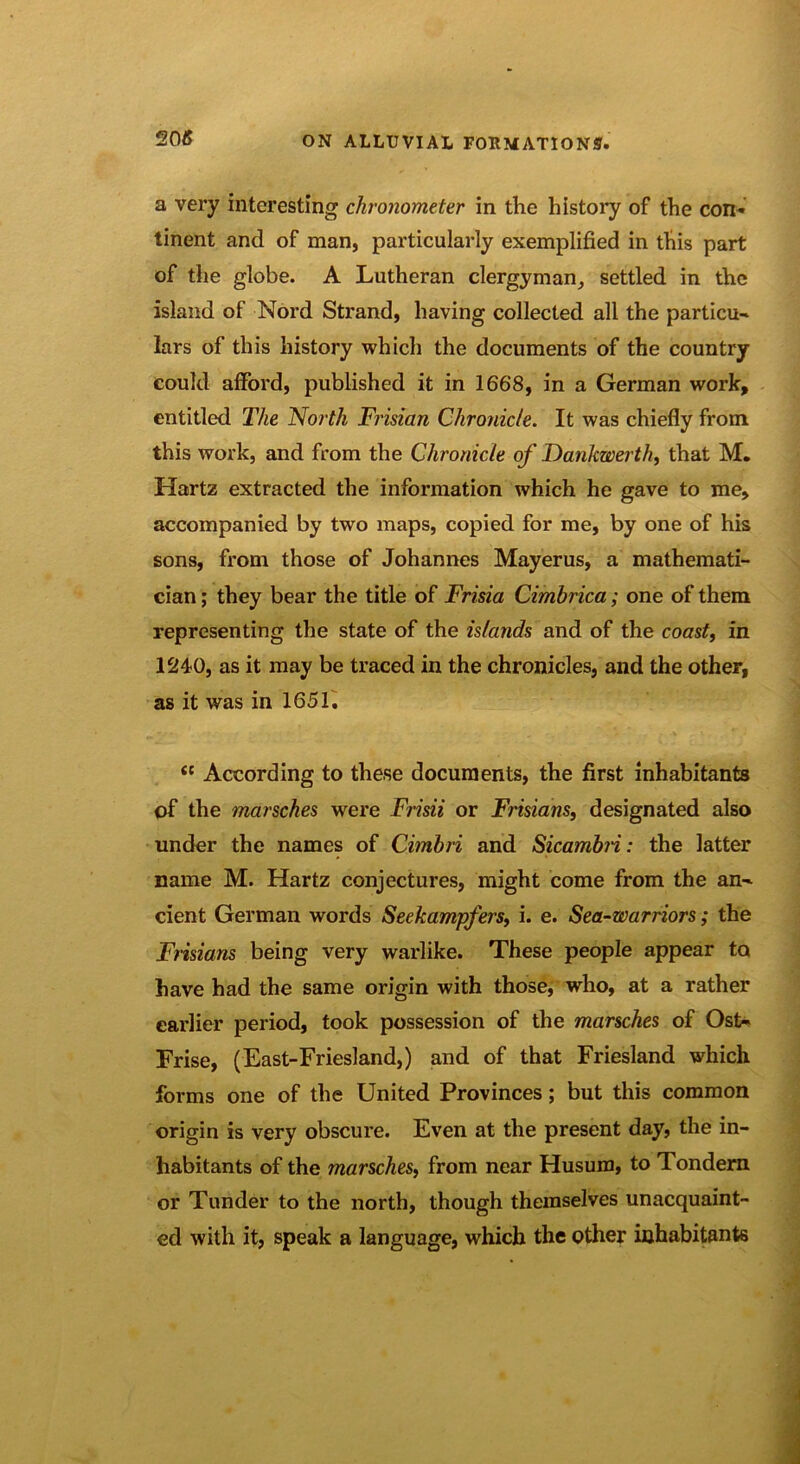 20« a very interesting chronometer in the history of the con- tinent and of man, particularly exemplified in this part of the globe. A Lutheran clergyman, settled in the island of Nord Strand, having collected all the particu- lars of this history which the documents of the country could afford, published it in 1668, in a German work, entitled The North Frisian Chronicle. It was chiefly from this work, and from the Chronicle of Dankwerth, that M. Hartz extracted the information which he gave to me, accompanied by two maps, copied for me, by one of his sons, from those of Johannes Mayerus, a mathemati- cian ; they bear the title of Frisia Cimbrica; one of them representing the state of the islands and of the coast, in 1240, as it may be traced in the chronicles, and the other, as it was in 1651, <c According to these documents, the first inhabitants of the marsches were Frisii or Frisians, designated also under the names of Cimbri and Sicambn: the latter name M. Hartz conjectures, might come from the an-, cient German words Seekampfers, i. e. Sea-warriors; the Frisians being very warlike. These people appear to have had the same origin with those, who, at a rather earlier period, took possession of the marsches of Ost- Frise, (East-Friesland,) and of that Friesland which forms one of the United Provinces; but this common origin is very obscure. Even at the present day, the in- habitants of the marsches, from near Husum, to Tondern or Tunder to the north, though themselves unacquaint- ed with it, speak a language, which the other inhabitants