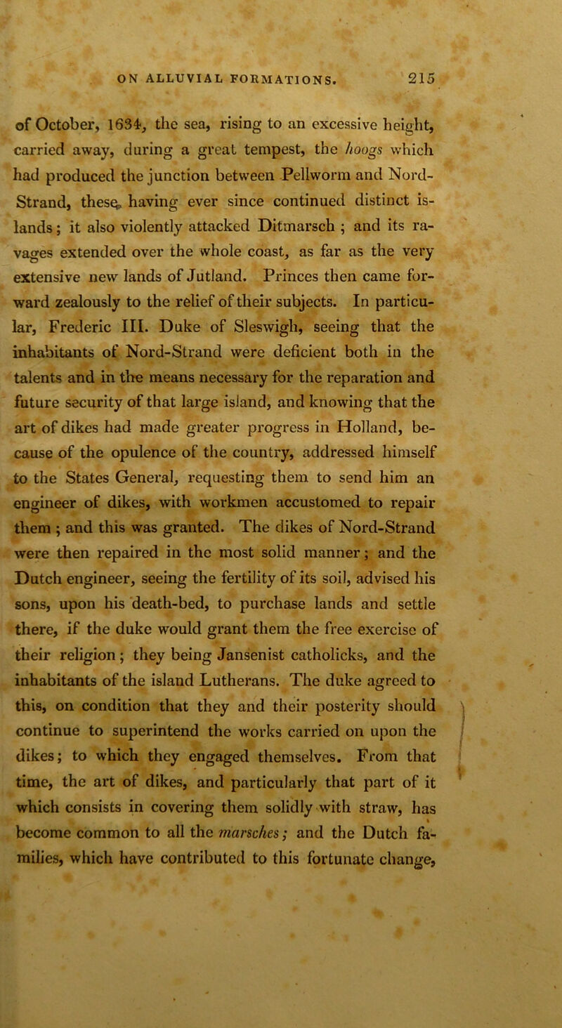 of October, 1634-, the sea, rising to an excessive height, carried away, during a great tempest, the koogs which had produced the junction between Pellworm and Nord- Strand, thesq, having ever since continued distinct is- lands ; it also violently attacked Ditmarsch ; and its ra- vages extended over the whole coast, as far as the very extensive new lands of Jutland. Princes then came for- ward zealously to the relief of their subjects. In particu- lar, Frederic III. Duke of Sleswigli, seeing that the inhabitants of Nord-Strand were deficient both in the talents and in the means necessary for the reparation and future security of that large island, and knowing that the art of dikes had made greater progress in Holland, be- cause of the opulence of the country, addressed himself to the States General, requesting them to send him an engineer of dikes, with workmen accustomed to repair them ; and this was granted. The dikes of Nord-Strand were then repaired in the most solid manner; and the Dutch engineer, seeing the fertility of its soil, advised his sons, upon his death-bed, to purchase lands and settle there, if the duke would grant them the free exercise of their religion; they being Jansenist catholicks, and the inhabitants of the island Lutherans. The duke agreed to this, on condition that they and their posterity should continue to superintend the works carried on upon the dikes; to which they engaged themselves. From that time, the art of dikes, and particularly that part of it which consists in covering them solidly with straw, has % become common to all the munches; and the Dutch fa- milies, which have contributed to this fortunate change,