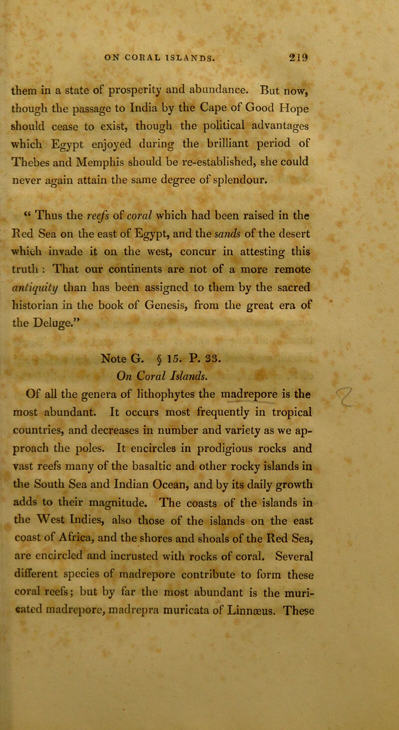 them in a state of prosperity and abundance. But now, though the passage to India by the Cape of Good Hope should cease to exist, though the political advantages which Egypt enjoyed during the brilliant period of Thebes and Memphis should be re-established, she could never again attain the same degree of splendour. <e Thus the reefs of coral which had been raised in the Red Sea on the east of Egypt, and the sands of the desert which invade it on the west, concur in attesting this truth : That our continents are not of a more remote antiquity than has been assigned to them by the sacred historian in the book of Genesis, from the great era of the Deluge.” Note G. § 15. P. 33. On Coral Islands. Of all the genera of lithophytes the madrepore is the most abundant. It occurs most frequently in tropical countries, and decreases in number and variety as we ap- proach the poles. It encircles in prodigious rocks and vast reefs many of the basaltic and other rocky islands in the South Sea and Indian Ocean, and by its daily growth adds to their magnitude. The coasts of the islands in the West Indies, also those of the islands on the east coast of Africa, and the shores and shoals of the Red Sea, are encircled and incrusted with rocks of coral. Several different species of madrepore contribute to form these coral reefs; but by far the most abundant is the muri- catcd madrepore, madrepra muricata of Linnaeus. These