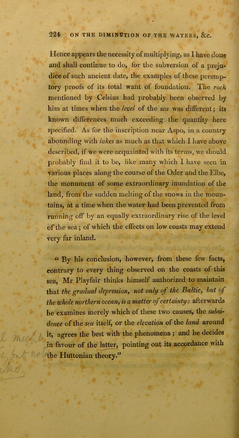 Hence appears the necessity of multiplying, as I have done and shall continue to do, for the subversion of a preju- dice of such ancient date, the examples of these peremp- tory proofs of its total want of foundation. The rock mentioned by Celsius had probably been observed by him at times when the level of the sea was different; its known differences much exceeding the quantity here specified. As for the inscription near Aspo, in a country abounding with lakes as much as that which I have above described, if we were acquainted with its terms, we should probably find it to be, like many which I have seen in various places along the course of the Oder and the Elbe, the monument of some extraordinary inundation of the land, from the sudden melting of the snows in the moun- tains, at a time when the water had been prevented from running off by an equally extraordinary rise of the level of the sea; of which the effects on low coasts may extend very far inland. « By his conclusion, however, from these few facts, contrary to every thing observed on the coasts of this sea, Mr Playfair thinks himself authorized to maintain that the gradual depression, not only of the Baltic, hut of the whole northern ocean, is a matter of certainty: afterwards he examines merely which of these two causes, the subsi- dence of the sea itself, or the elevation of the land around it, agrees the best with the phenomena ; and he decides in favour of the latter, pointing out its accordance with the Huttonian theory.”