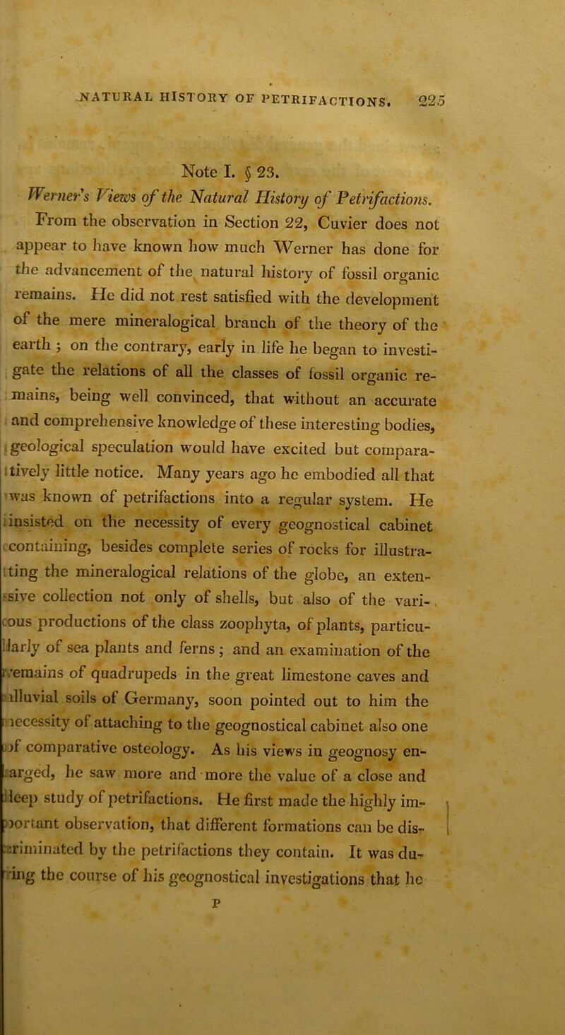AJi+J ' Note I. § 23. Werner's Views of the Natural History of Petrifactions. From the observation in Section 22, Cuvier does not appear to have known how much Werner has done for the advancement of the natural history of fossil organic lemains. fie did not rest satisfied with the development of the mere mineralogical branch of the theory of the eaith ; on the contrary, early in life he began to investi- gate the relations of all the classes of fossil organic re- mains, being well convinced, that without an accurate and comprehensive knowledge of these interesting bodies, geological speculation would have excited but compara- tively little notice. Many years ago he embodied all that was known of petrifactions into a regular system. He insisted on the necessity of every geognostical cabinet containing, besides complete series of rocks for illustra- ting the mineralogical relations of the globe, an exten- sive collection not only of shells, but also of the vari- cous productions of the class zoophyta, of plants, particu- larly of sea plants and ferns ; and an examination of the i -eraains of quadrupeds in the great limestone caves and illuvial soils of Germany, soon pointed out to him the i lecessity of attaching to the geognostical cabinet also one if comparative osteology. As his views in geognosy en- . arged, he saw more and more the value of a close and deep study of petrifactions, tie first made the highly im- portant observation, that different formations can be dis- criminated by the petrifactions they contain. It was du- ing the course of his geognostical investigations that he p