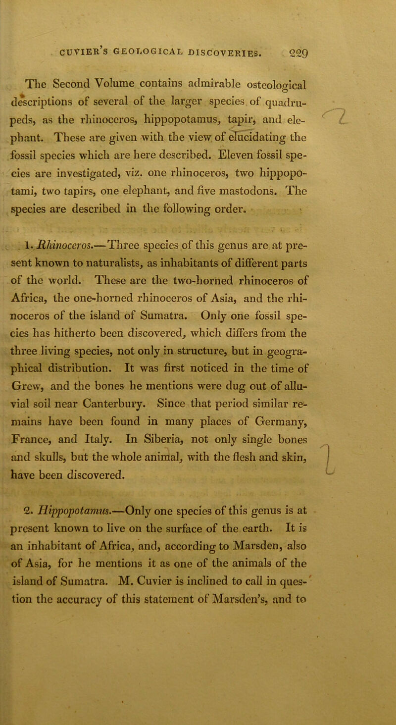 The Second Volume contains admirable osteoloo-ical descriptions of several of the larger species of quadru- peds, as the rhinoceros, hippopotamus, tapir, and ele- phant. These are given with the view of elucidating the fossil species which are here described. Eleven fossil spe- cies are investigated, viz. one rhinoceros, two hippopo- tami, two tapirs, one elephant, and five mastodons. The species are described in the following order. 1-1 l - » ' _7- , . j 4*. \ 4. 1. Rhinoceros.—Three species of this genus are at pre- sent known to naturalists, as inhabitants of different parts of the world. These are the two-horned rhinoceros of Africa, the one-horned rhinoceros of Asia, and the rhi- noceros of the island of Sumatra. Only one fossil spe- cies has hitherto been discovered, which differs from the three living species, not only in structure, but in geogra- phical distribution. It was first noticed in the time of Grew, and the bones he mentions were dug out of allu- vial soil near Canterbury. Since that period similar re- mains have been found in many places of Germany, France, and Italy. In Siberia, not only single bones and skulls, but the whole animal, with the flesh and skin, have been discovered. 2. Hippopotamus.—Only one species of this genus is at present known to live on the surface of the earth. It is an inhabitant of Africa, and, according to Marsden, also of Asia, for he mentions it as one of the animals of the island of Sumatra. M. Cuvier is inclined to call in ques- tion the accuracy of this statement of Marsden’s, and to