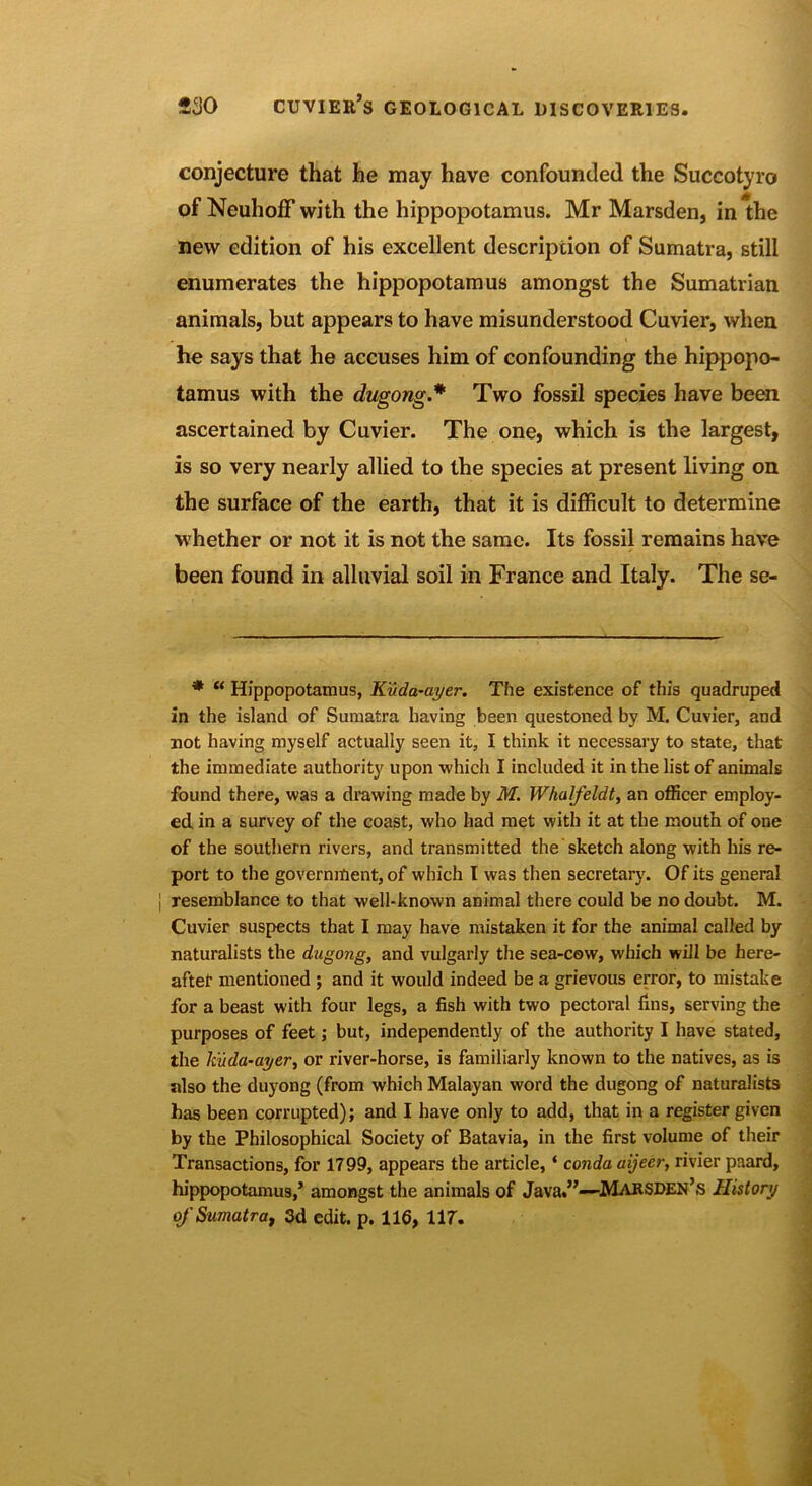 conjecture that he may have confounded the Succotyro of NeuhofF with the hippopotamus. Mr Marsden, in the new edition of his excellent description of Sumatra, still enumerates the hippopotamus amongst the Sumatvian animals, but appears to have misunderstood Cuvier, when he says that he accuses him of confounding the hippopo- tamus with the dugong.* Two fossil species have been ascertained by Cuvier. The one, which is the largest, is so very nearly allied to the species at present living on the surface of the earth, that it is difficult to determine whether or not it is not the same. Its fossil remains have been found in alluvial soil in France and Italy. The se- * “ Hippopotamus, Kuda-ayer. The existence of this quadruped in the island of Sumatra having been questoned by M. Cuvier, and not having myself actually seen it, I think it necessary to state, that the immediate authority upon which I included it in the list of animals found there, was a drawing made by M. Whalfeldt, an officer employ- ed in a survey of the coast, who had met with it at the mouth of one of the southern rivers, and transmitted the sketch along with his re- port to the government, of which 1 was then secretary. Of its general resemblance to that well-known animal there could be no doubt. M. Cuvier suspects that I may have mistaken it for the animal called by naturalists the dugong, and vulgarly the sea-cow, which will be here- aftet mentioned ; and it would indeed be a grievous error, to mistake for a beast with four legs, a fish with two pectoral fins, serving the purposes of feet; but, independently of the authority I have stated, the kuda-ayer, or river-horse, is familiarly known to the natives, as is also the duyong (from which Malayan word the dugong of naturalists has been corrupted); and I have only to add, that in a register given by the Philosophical Society of Batavia, in the first volume of their Transactions, for 1799, appears the article, ‘ conda aijeer, rivier paard, hippopotamus,’ amongst the animals of Java.”—MARSDEN’s History