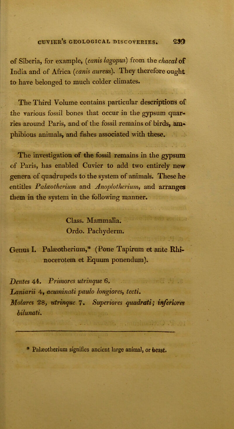 of Siberia, for example, (canis lagopus) from the chacal of India and of Africa (canis aureus). They therefore ought to have belonged to much colder climates. The Third Volume contains particular descriptions of the various fossil bones that occur in the gypsum quar- ries around Paris, and of the fossil remains of birds, am- phibious animals, and fishes associated with these. The investigation of the fossil remains in the gypsum of Paris, has enabled Cuvier to add two entirely new genera of quadrupeds to the system of animals. These he entitles Palaeotherium and Anoplotlierium, and arranges them in the system in the following manner. Class. Mammalia. Ordo. Pachyderm. Genus I. Palaeotherium,* (Pone Tapirum et ante Rhi- nocerotem et Equuin ponendum). Dentes 44. Primores utrinque 6. Laniarii 4, acuminati paulo longiores, tecti. Molares 28, utrinque 7. Superiores quadratic inferiores bilunati. * Palaeotherium signifies ancient large animal, or beast.