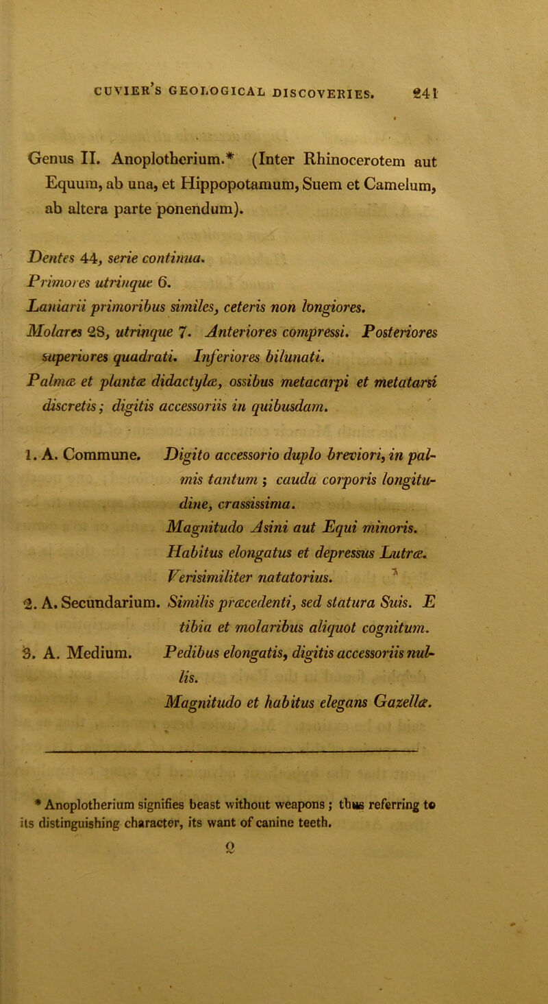 Genus II. Anoplotherium.* (Inter Rhinocerotem aut Equura, ab una, et Hippopotamum, Suem et Camelum, ab altera parte ponendum). Dentes 44, serie continua. Primo/es utrinque 6. Laniarii primoribus similes, ceteris non longiores. Molares 28, utrinque 7. Anteriores compressi. Posteriores superiores quadrati. Inferiores bilunati. Palmce et planted didactylee, ossibus metacarpi et metatarsi discretis; digitis accessoriis in quibusdam. 1. A. Commune. Digito accessorio duplo breviori, in pal- mis tantum ; cauda corporis longitu- dine, crassissima. Magnitudo Asini aut Equi minoris. Habitus elongatus et depressus Lutree. Verisimiliter natatorius. 2. A. Secundarium. Similis preecedenti, sed statura Suis. E tibia et molaribus aliejuot cognitum. 3. A. Medium. Pedibus elongatis, digitis accessoriis nub- Us. Magnitudo et habitus elegans Gazelle?. * Anoplotherium signifies beast without weapons ; thus referring to its distinguishing character, its want of canine teeth. o