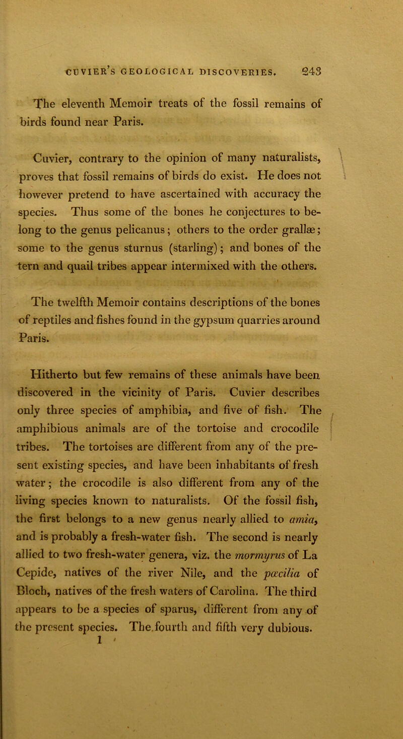 The eleventh Memoir treats of the fossil remains of birds found near Paris. Cuvier, contrary to the opinion of many naturalists, proves that fossil remains of birds do exist. He does not however pretend to have ascertained with accuracy the species. Thus some of the bones he conjectures to be- long to the genus pelicanus; others to the order grallae; some to the genus sturnus (starling); and bones of the tern and quail tribes appear intermixed with the others. The twelfth Memoir contains descriptions of the bones of reptiles and fishes found in the gypsum quarries around Paris. Hitherto but few remains of these animals have been discovered in the vicinity of Paris. Cuvier describes only three species of amphibia, and five of fish. The amphibious animals are of the tortoise and crocodile tribes. The tortoises are different from any of the pre- sent existing species, and have been inhabitants of fresh water; the crocodile is also different from any of the living species known to naturalists. Of the fossil fish, the first belongs to a new genus nearly allied to amia} and is probably a fresh-water fish. The second is nearly allied to two fresh-water genera, viz. the mormyrus of La Cepide, natives of the river Nile, and the pacilia of Bloch, natives of the fresh waters of Carolina. The third appears to be a species of spar us, different from any of the present species. The. fourth and fifth very dubious. 1 '