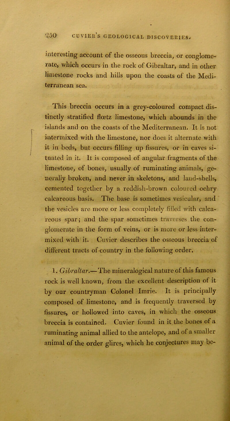 interesting account of the osseous breccia, or conglome- rate, which occurs in the rock of Gibraltar, and in other limestone rocks and hills upon the coasts of the Medi- terranean sea. This breccia occurs in a grey-coloured compact dis- tinctly stratified flcetz limestone, which abounds in the islands and on the coasts of the Mediterranean. It is not intermixed with the limestone, nor does it alternate with it in beds, but occurs filling up fissures, or in caves si- tuated in it. It is composed of angular fragments of the limestone, of bones, usually of ruminating animals, ge- nerally broken, and never in skeletons, and land-shells, cemented together by a reddish-brown coloured ochry calcareous basis. The base is sometimes vesicular, and the vesicles are more or less completely filled with calca- reous spar; and the spar sometimes traverses the con- glomerate in the form of veins, or is more or less inter- mixed with it. Cuvier describes the osseous breccia of different tracts of country in the following order. 1. Gibraltar.—The mineralogical nature of this famous rock is well known, from the excellent description of it by our countryman Colonel Imrie. It is principally composed of limestone, and is frequently traversed by fissures, or hollowed into caves, in which the osseous breccia is contained. Cuvier found in it the bones of a ruminating animal allied to the antelope, and of a smaller animal of the order glires, which he conjectures may be-
