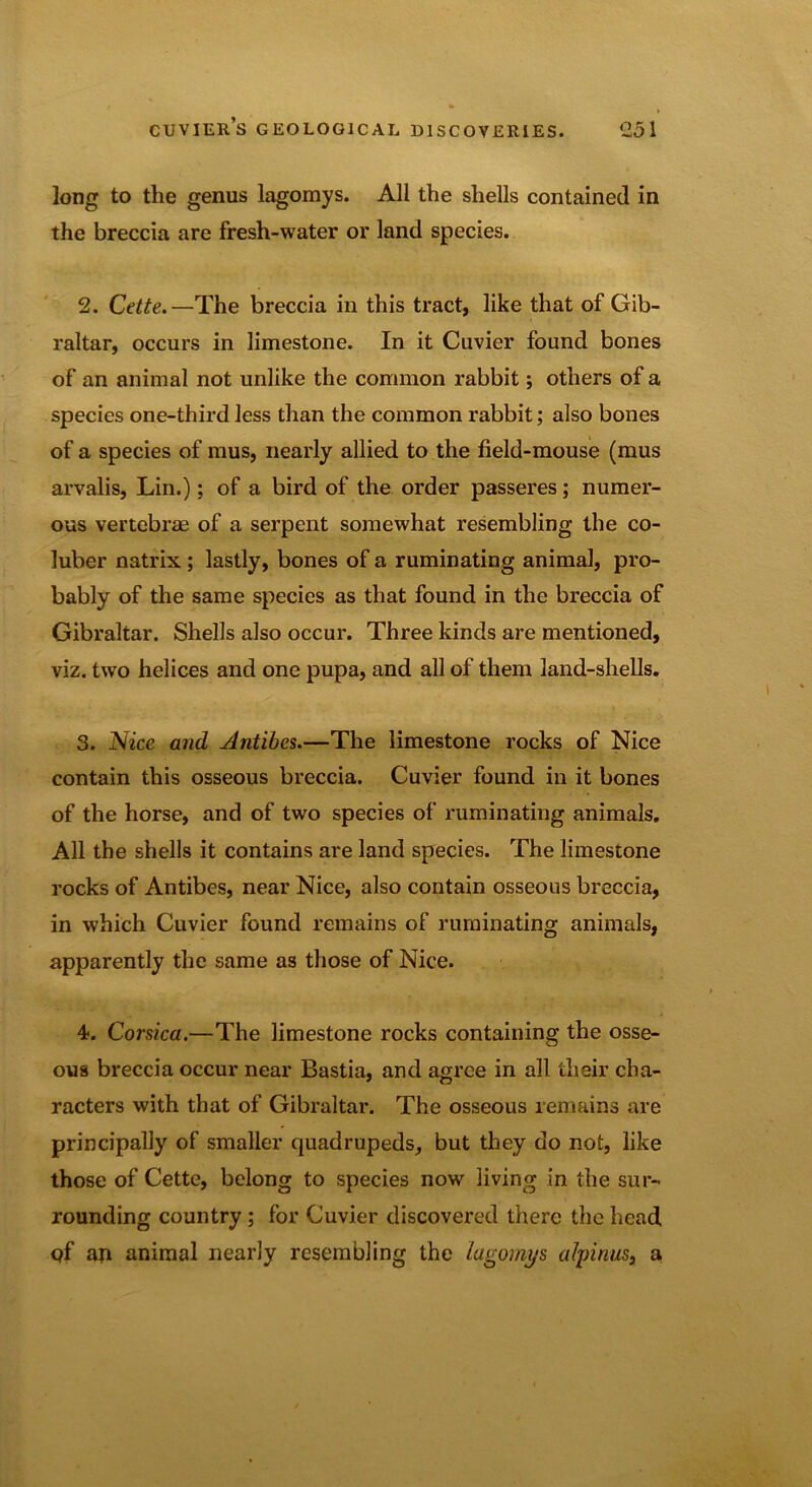long to the genus lagomys. All the shells contained in the breccia are fresh-water or land species. 2. Cette.—The breccia in this tract, like that of Gib- raltar, occurs in limestone. In it Cuvier found bones of an animal not unlike the common rabbit; others of a species one-third less than the common rabbit; also bones of a species of mus, nearly allied to the field-mouse (mus arvalis, Lin.); of a bird of the order passeres; numer- ous vertebrae of a serpent somewhat resembling the co- luber natrix; lastly, bones of a ruminating animal, pro- bably of the same species as that found in the breccia of Gibraltar. Shells also occur. Three kinds are mentioned, viz. two helices and one pupa, and all of them land-shells. 3. Nice and Antibes.—The limestone rocks of Nice contain this osseous breccia. Cuvier found in it bones of the horse, and of two species of ruminating animals. All the shells it contains are land species. The limestone rocks of Antibes, near Nice, also contain osseous breccia, in which Cuvier found remains of ruminating animals, apparently the same as those of Nice. 4. Corsica.—The limestone rocks containing the osse- ous breccia occur near Bastia, and agree in all their cha- racters with that of Gibraltar. The osseous remains are principally of smaller quadrupeds, but they do not, like those of Cette, belong to species now living in the sur- rounding country ; for Cuvier discovered there the head of aji animal nearly resembling the lagomys alj)inus} a