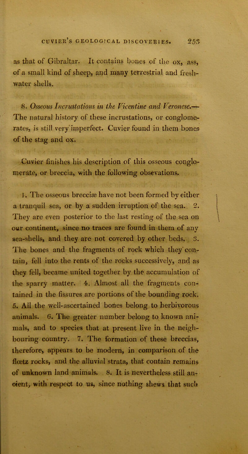 as that of Gibraltar- It contains bones of the ox, ass, of a small kind of sheep, and many terrestrial and fresh- water shells. 8. Osseous Incrustations in the Vicentine and Veronese.— The natural history of these incrustations, or conglome- rates, is still very’imperfect. Cuvier found in them bones of the stag and ox. Cuvier finishes his description of this osseous conglo- merate, or breccia, with the following obsevations. J. The osseous breccias have not been formed by either a tranquil sea, or by a sudden irruption of the sea. 2. They are even posterior to the last resting of the sea on our continent, since no traces are found in them of any sea-shells, and they are not covered by other beds. 3. The bones and the fragments of rock which they con- tain, fell into the rents of the rocks successively, and as they fell, became united together by the accumulation of the sparry matter. 4. Almost all the fragments con- tained in the fissures are portions of the bounding rock. 5. Ail the well-ascertained bones belong to herbivorous animals. G. The greater number belong to known ani- mals, and to species that at present live in the neigh- bouring country. 7. The formation of these breccias, therefore, appears to be modern, in comparison of the fleetz rocks, and the alluvial strata, that contain remains of unknown land animals. 8. It is nevertheless still an- oient, with respect to us, since nothing shews that such
