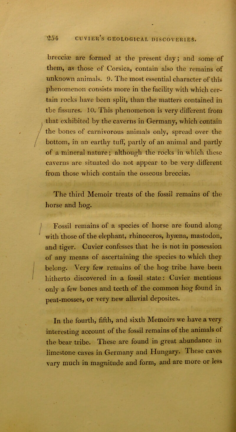 brecciae are formed at the present day; and some of them, as those of Corsica, contain also the remains of unknown animals. 9. The most essential character of this phenomenon consists more in the facility with which cer- tain rocks have been split, than the matters contained in the fissures. 10. This phenomenon is very different from that exhibited by the caverns in Germany, which contain the bones of carnivorous animals only, spread over the bottom, in an earthy tuff, partly of an animal and partly of a mineral nature; although the rocks in which these caverns are situated do not appear to be very different from those which contain the osseous brecciae. The third Memoir treats of the fossil remains of the horse and hog. Fossil remains of a species of horse are found along with those of the elephant, rhinoceros, hyaena, mastodon, and tiger. Cuvier confesses that he is not in possession of any means of ascertaining the species to which they belong. Very few remains of the hog tribe have been hitherto discovered in a fossil state: Cuvier mentions only a few bones and teeth of the common hog found in peat-mosses, or very new alluvial deposites. In the fourth, fifth, and sixth Memoirs we have a very interesting account of the fossil remains of the animals of the bear tribe. These are found in great abundance in limestone caves in Germany and Hungary. These caves vary much in magnitude and form, and are more or less