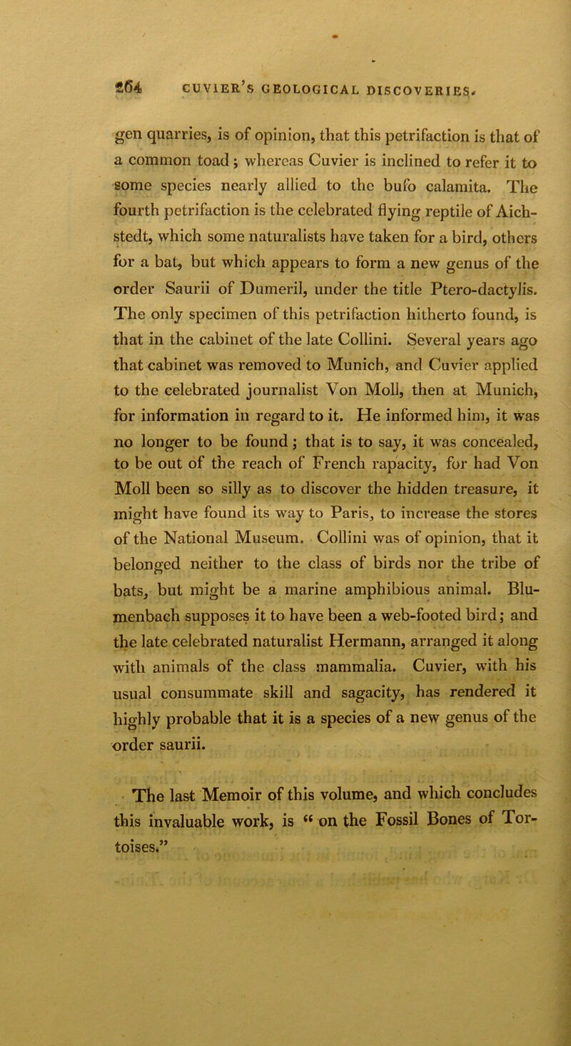 gen quarries, is of opinion, that this petrifaction is that of a common toad ; whereas Cuvier is inclined to refer it to some species nearly allied to the bufo calamita. The fourth petrifaction is the celebrated flying reptile of Aich- stedt, which some naturalists have taken for a bird, others for a bat, but which appears to form a new genus of the order Saurii of Dumeril, under the title Ptero-dactylis. The only specimen of this petrifaction hitherto found, is that in the cabinet of the late Collini. Several years ago that cabinet was removed to Munich, and Cuvier applied to the celebrated journalist Von Moll, then at Munich, for information in regard to it. He informed him, it was no longer to be found; that is to say, it was concealed, to be out of the reach of French rapacity, for had Von Moll been so silly as to discover the hidden treasure, it might have found its way to Paris, to increase the stores of the National Museum. Collini was of opinion, that it belonged neither to the class of birds nor the tribe of bats, but might be a marine amphibious animal. Blu- menbach supposes it to have been a web-footed bird; and the late celebrated naturalist Hermann, arranged it along with animals of the class mammalia. Cuvier, with his usual consummate skill and sagacity, has rendered it highly probable that it is a species of a new genus of the order saurii. The last Memoir of this volume, and which concludes this invaluable work, is {i on the Fossil Bones of Tor- toises.”