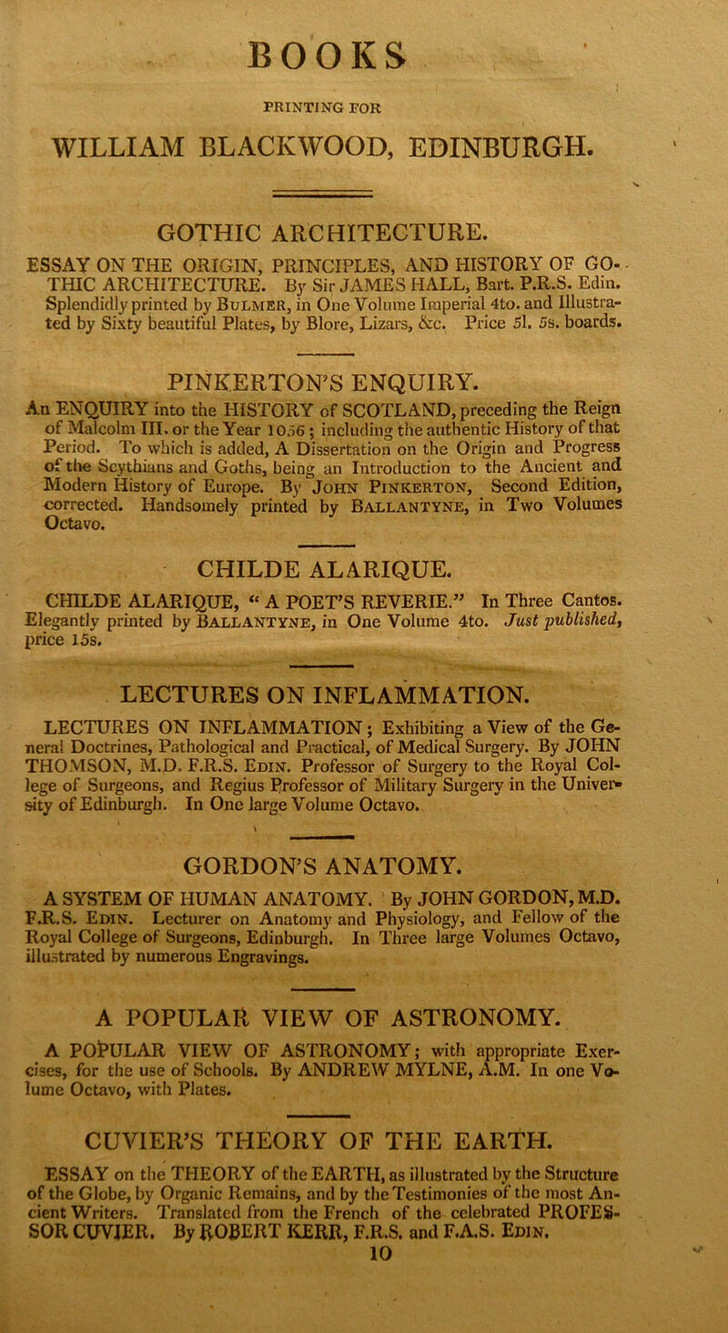 BOOKS PRINTING FOR WILLIAM BLACKWOOD, EDINBURGH. GOTHIC ARCHITECTURE. ESSAY ON THE ORIGIN, PRINCIPLES, AND HISTORY OF GO- THIC ARCHITECTURE. By Sir JAMES HALL, Bart. P.R.S. Edin. Splendidly printed by Bulmer, in One Volume Imperial 4to. and Illustra- ted by Sixty beautiful Plates, by Blore, Lizars, &c. Price 51. 5s. boards. PINKERTON’S ENQUIRY. An ENQUIRY into the HISTORY of SCOTLAND, preceding the Reign of Malcolm III. or the Year 1056 ; including the authentic History of that Period. To which is added, A Dissertation on the Origin and Progress of the Scythians and Goths, being an Introduction to the Ancient and Modern History of Europe. By John Pinkerton, Second Edition, corrected. Handsomely printed by Ballantyne, in Two Volumes Octavo. CHILDE ALARIQUE. CHILDE ALARIQUE, “ A POET’S REVERIE.” In Three Cantos. Elegantly printed by Ballantyne, in One Volume 4to. Just published, price 15s. LECTURES ON INFLAMMATION. LECTURES ON INFLAMMATION ; Exhibiting a View of the Ge- neral Doctrines, Pathological and Practical, of Medical Surgery. By JOHN THOMSON, M.D, F.R.S. Edin. Professor of Surgery to the Royal Col- lege of Surgeons, and Regius Professor of Military Surgery in the Univer- sity of Edinburgh. In One large Volume Octavo. GORDON’S ANATOMY. A SYSTEM OF HUMAN ANATOMY. By JOHN GORDON, M.D. F.R.S. Edin. Lecturer on Anatomy and Physiology, and Fellow of the Royal College of Surgeons, Edinburgh. In Three large Volumes Octavo, illustrated by numerous Engravings. A POPULAR VIEW OF ASTRONOMY. A POjPULAR VIEW OF ASTRONOMY; with appropriate Exer- cises, for the use of Schools. By ANDREW MYLNE, A.M. In one Vo- lume Octavo, with Plates. CUVIER’S THEORY OF THE EARTH. ESSAY on the THEORY of the EARTH, as illustrated by the Structure of the Globe, by Organic Remains, and by the Testimonies of the most An- cient Writers. Translated from the French of the celebrated PROFES- SOR CUVIER. By ROBERT KERR, F.R.S. and F.A.S. Edin. 10