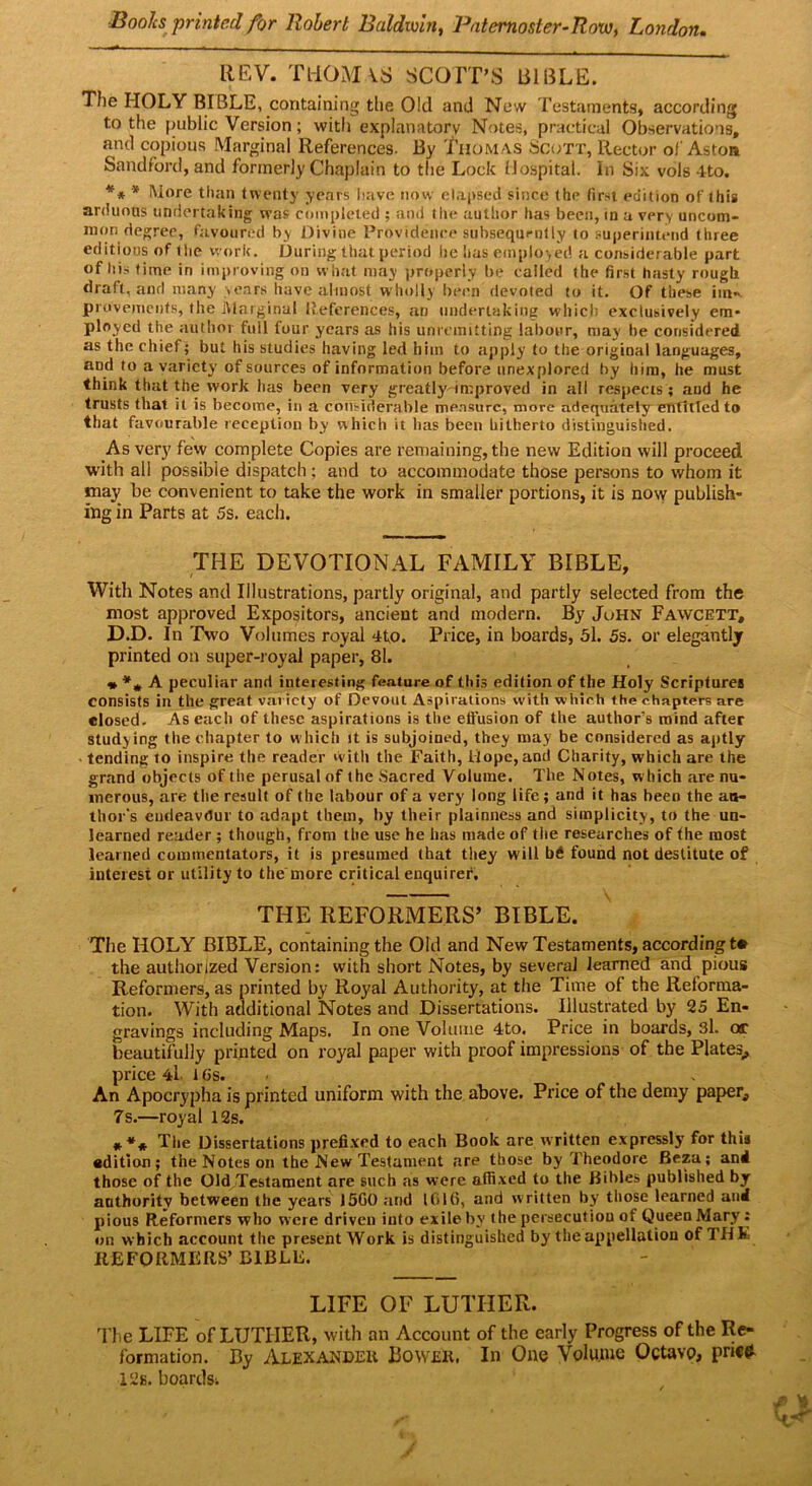 Books printed for Robert Baldwin, Batemoster-Row, London. REV. THOMAS SCOTT’S BIBLE. The HOLY BIBLE, containing the Old and Ne w Testaments, according to the public Version; witli explanatory Notes, practical Observations, and copious Marginal References. By Tiiomas Scott, Rector of Aston Sandford, and formerly Chaplain to the Lock Hospital. In Six vols 4to. ** * More than twenty years have now elapsed since the first edition of this arduous undertaking was completed ; and the author has been, in a very uncom- mon degree, favoured by Divine Providence subsequrnlly to superintend three editions of the work. During that period lie has employed a considerable part of his time in improving on what may properly be called the first hasty rough draft, and many sears have almost wholly been devoted to it. Of these im-. provemenfs, the Marginal References, an undertaking which exclusively era- ployed the author full four years as his unremitting labour, may be considered as the chief; but his studies having led him to apply to the original languages, and to a variety of sources of information before unexplored by him, he must think that the work lias been very greatly improved in all respects ; and he trusts that it is become, in a considerable measure, more adequately entitled to that favourable reception by which it lias been hitherto distinguished. As very few complete Copies are remaining, the new Edition will proceed with all possible dispatch; and to accommodate those persons to whom it may be convenient to take the work in smaller portions, it is now publish- ing in Parts at 5s. each. THE DEVOTIONAL FAMILY BIBLE, With Notes and Illustrations, partly original, and partly selected from the most approved Expositors, ancient and modern. By John Fawcett, D.D. In Two Volumes royal 4to. Price, in boards, 5l. 5s. or elegantly printed on super-royal paper, 81. * A peculiar and interesting feature of this edition of the Holy Scriptures consists in the great variety of Devout Aspirations with which the chapters are closed- As each of these aspirations is the effusion of the author’s mind after studying the chapter to which it is subjoined, they may be considered as aptly tending to inspire the reader with the Faith, Hope, and Charity, which are the grand objects of the perusal of the Sacred Volume. The Notes, which are nu- merous, are the result of the labour of a very long life; and it has been the au- thor's encieavdur to adapt them, by their plainness and simplicity, to the un- learned reader ; though, from the use he has made of the researches of the most learned commentators, it is presumed that they will b6 found not destitute of interest or utility to the more critical enquirer, THE REFORMERS’ BIBLE. The HOLY BIBLE, containing the Old and New Testaments, according t* the authorized Version: with short Notes, by several learned and pious Reformers, as printed by Royal Authority, at the Time of the Reforma- tion. With additional Notes and Dissertations. Illustrated by 25 En- gravings including Maps. In one Volume 4to. Price in boards, 3l. or beautifully printed on royal paper with proof impressions of the Plates, price 4l. l Gs. An Apocrypha is printed uniform with the above. Price of the demy paper, 7s.—royal 12s. *** The Dissertations prefixed to each Book are written expressly for this edition; the Notes on the New Testament are those by Theodore Beza; and those of the Old Testament are such as were affixed to the Bibles published by authority between the years 15G0 and ICilti, and written by those learned and pious Reformers who were driven into exile by the persecution of Queen Mary: on which account the present Work is distinguished by the appellation of THE REFORMERS’ BIBLE. LIFE OF LUTHER. The LIFE of LUTHER, with an Account of the early Progress of the Re- formation. By Alexander Bovver. In One Volume Octavo, pri«* 12s. boardSi