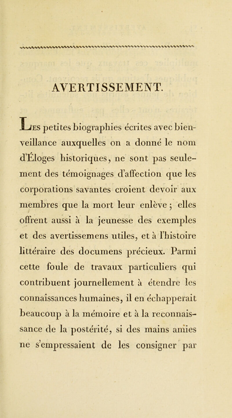 AVERTISSEMENT. Les petites biographies écrites avec bien- veillance auxquelles on a donné le nom dÉloges historiques, ne sont pas seule- ment des témoignages d’affection que les corporations savantes croient devoir aux membres que la mort leur enlève ; elles offrent aussi à la jeunesse des exemples et des avertissemens utiles, et à l’histoire littéraire des documens précieux. Parmi cette foule de travaux particuliers qui contribuent journellement à étendre les connaissances humaines, il en échapperait beaucoup à la mémoire et à la reconnais- sance de la postérité, si des mains amies ne s’empressaient de les consigner par