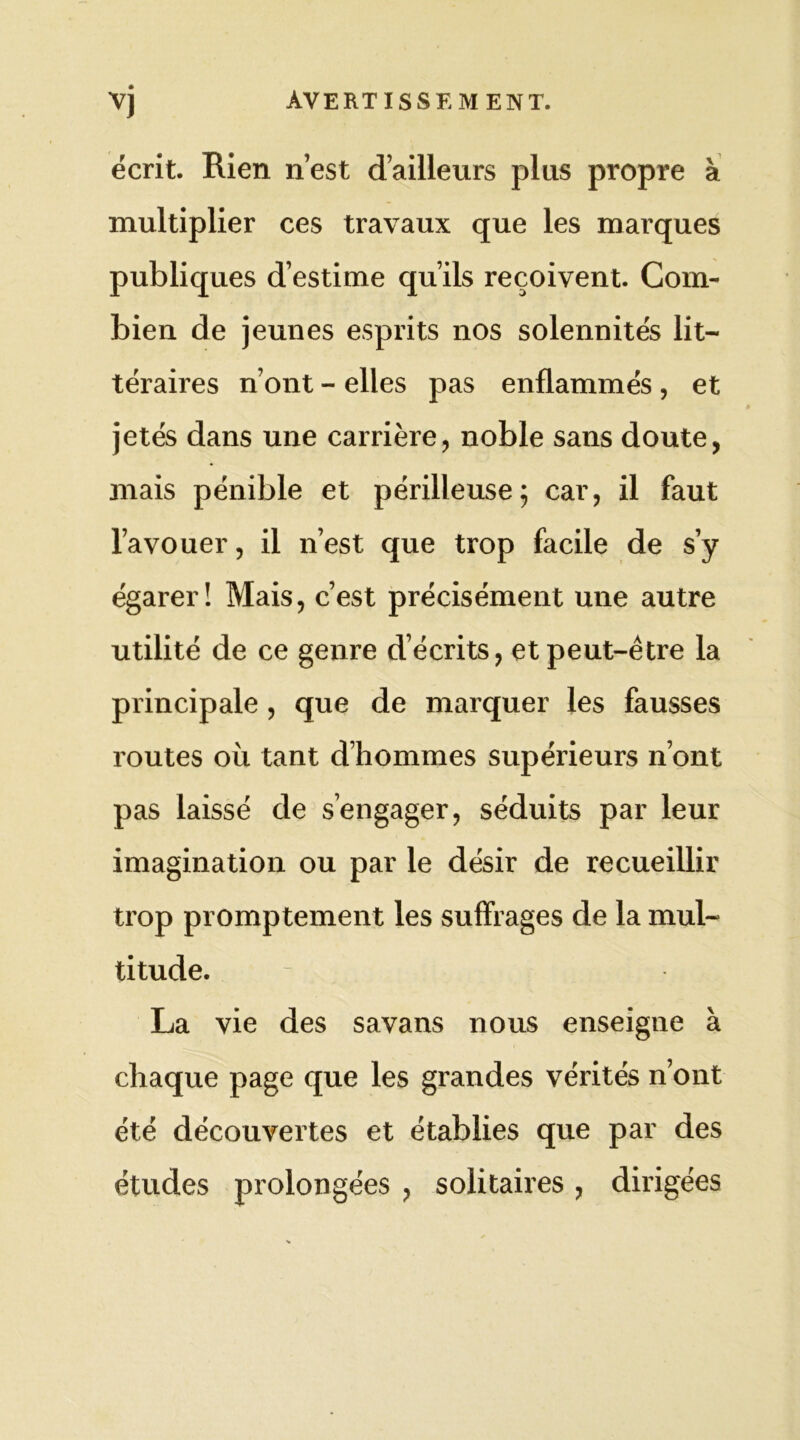 écrit. Rien n’est d’ailleurs plus propre à multiplier ces travaux que les marques publiques d’estime qu’ils reçoivent. Com- bien de jeunes esprits nos solennités lit- téraires n’ont - elles pas enflammés , et jetés dans une carrière, noble sans doute, mais pénible et périlleuse; car, il faut l’avouer, il n’est que trop facile de s’y égarer! Mais, c’est précisément une autre utilité de ce genre d écrits, et peut-être la principale , que de marquer les fausses routes où tant d’hommes supérieurs n’ont pas laissé de s’engager, séduits par leur imagination ou par le désir de recueillir trop promptement les suffrages de la mul- titude. - . . La vie des savans nous enseigne à chaque page que les grandes vérités n’ont été découvertes et établies que par des études prolongées , solitaires , dirigées