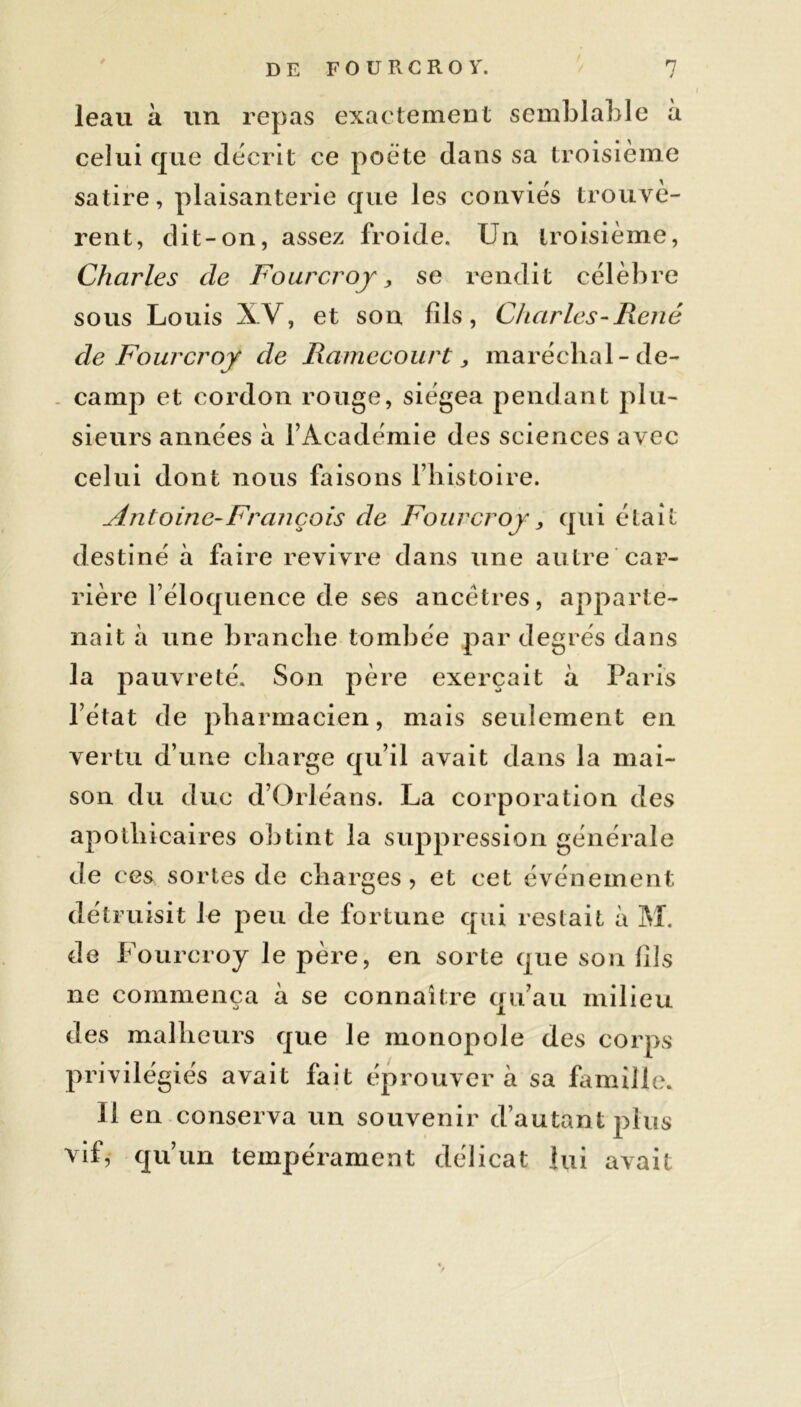 leau à un repas exactement semblable à celui que décrit ce poète dans sa troisième satire, plaisanterie que les conviés trouvè- rent, dit-on, assez froide. Un troisième, Charles de Fourcroj, se rendit célèbre sous Louis XV, et son fils, Charles-René de Fourcroj de Ramecourt > maréchal-de- camp et cordon rouge, siégea pendant plu- sieurs années à l’Académie des sciences avec celui dont nous faisons l’histoire. Antoine-François de Fourcroj, qui était destiné à faire revivre dans une autre car- rière l’éloquence de ses ancêtres, apparte- nait à une branche tombée par degrés dans la pauvreté. Son père exerçait à Paris l’état de pharmacien, mais seulement en vertu d’une charge qu’il avait dans la mai- son du duc d’Orléans. La corporation des apothicaires obtint la suppression générale de ces sortes de charges, et cet événement détruisit le peu de fortune qui restait à M. de Fourcroy le père, en sorte que son fils ne commença à se connaître qu’au milieu des malheurs que le monopole des corps privilégiés avait fait éprouvera sa famille. Il en conserva un souvenir d’autant plus vif, qu’un tempérament délicat lui avait