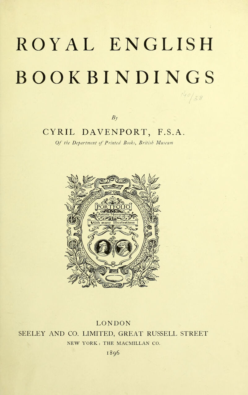 ROYAL ENGLISH BOOKBINDINGS By CYRIL DAVENPORT, F.S.A. Of the Department of Printed Books, British Museum LONDON SEELEY AND CO. LIMITED, GREAT RUSSELL STREET NEW YORK : THE MACMILLAN CO. 1896