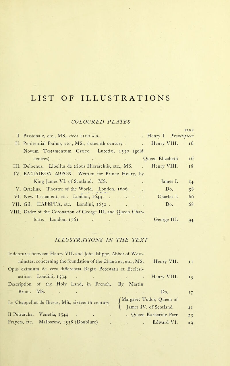 LIST OF ILLUSTRATIONS COLOURED PLATES I. II. III. IV. V. VI. VII. VIII. Passionale, etc., MS., circa 1100 a.d. Penitential Psalms, etc., MS., sixteenth century . Novum Testamentum Graece. Lutetiae, 1550 (gold centres) ..... Q Deloenus. Libellus de tribus Hierarchiis, etc., MS. BAEIAIKON AfiPON. Written for Prince Henry, by King James VI. of Scotland. MS. Ortelius. Theatre of the World. London, 1606 New Testament, etc. London, 164.3 . . Gil. IIAPEPrA, etc. Londini, 1632 . Order of the Coronation of George III. and Queen Char- lotte. London, 1761 PAGE Henry I. Frontisp, iece Henry VIII. 16 ueen Elizabeth 16 Henry VIII. 18 James I. 5 + Do. 58 Charles I. 66 Do. 68 George III. 9+ ILLUSTRATIONS IN THE TEXT Indentures between Henry VII. and John Islippe, Abbot of West- minster, concerning the foundation of the Chantrey, etc., MS. Henry VII. Opus eximium de vera differentia Regias Potestatis et Ecclesi- asticae. Londini, 1534 . . . . Henry VIII. Description of the Holy Land, in French. By Martin Brion. MS. ...... Do. Le Chappellet de Ihesus, MS., sixteenth century II Petrarcha. Venetia, 1544 Prayers, etc. Malborow, 1538 (Doublure) I Margaret Tudor, Oueen of | James IV. of Scotland . Queen Katharine Parr Edward VI. 11 15 W 21 23 29