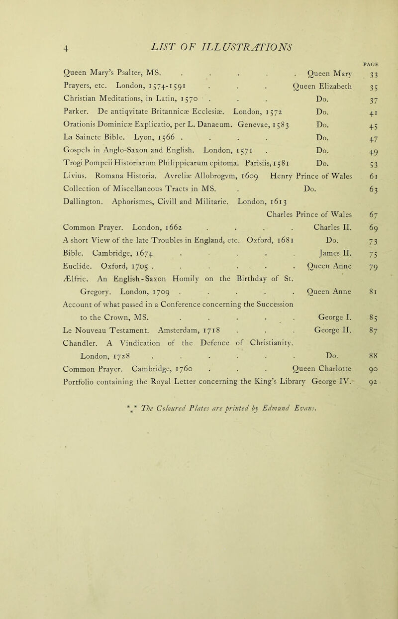 Queen Mary’s Psalter, MS. Queen Mary PAGE 33 Prayers, etc. London, 1574-1591 O ueen Elizabeth 35 Christian Meditations, in Latin, 1570 Do. 37 Parker. De antiqvitate Britannicae Ecclesiae. London, 1572 Do. 41 Orationis Dominies Explicatio, per L. Danaeum. Genevae, 1583 Do. 45 La Saincte Bible. Lyon, 1566 .... Do. 47 Gospels in Anglo-Saxon and English. London, 1571 Do. 49 Trogi PompeiiHistoriarum Philippicarum epitoma. Parisiis, 1581 Do. 53 Livius. Romana Historia. Avreliae Allobrogvm, 1609 Henry Prince of Wales 61 Collection of Miscellaneous Tracts in MS. Dallington. Aphorismes, Civill and Militarie. London, 1613 Do. 63 Charles Prince of Wales 67 Common Prayer. London, 1662 .... Charles II. 69 A short View of the late Troubles in England, etc. Oxford, 1681 Do. 73 Bible. Cambridge, 1674 .... James II. 75 Euclide. Oxford, 1705 ...... ALlfric. An English-Saxon Homily on the Birthday of St. Oueen Anne 79 Gregory. London, 1709 ..... Account of what passed in a Conference concerning the Succession Queen Anne 81 to the Crown, MS. ..... George I. 85 Le Nouveau Testament. Amsterdam, 1718 Chandler. A Vindication of the Defence of Christianity. George II. 87 London, 1728 Do. 88 Common Prayer. Cambridge, 1760 . . . Queen Charlotte 90 Portfolio containing the Royal Letter concerning the King’s Library George IV. 92 The Coloured Plates are printed by Edmund Evans.