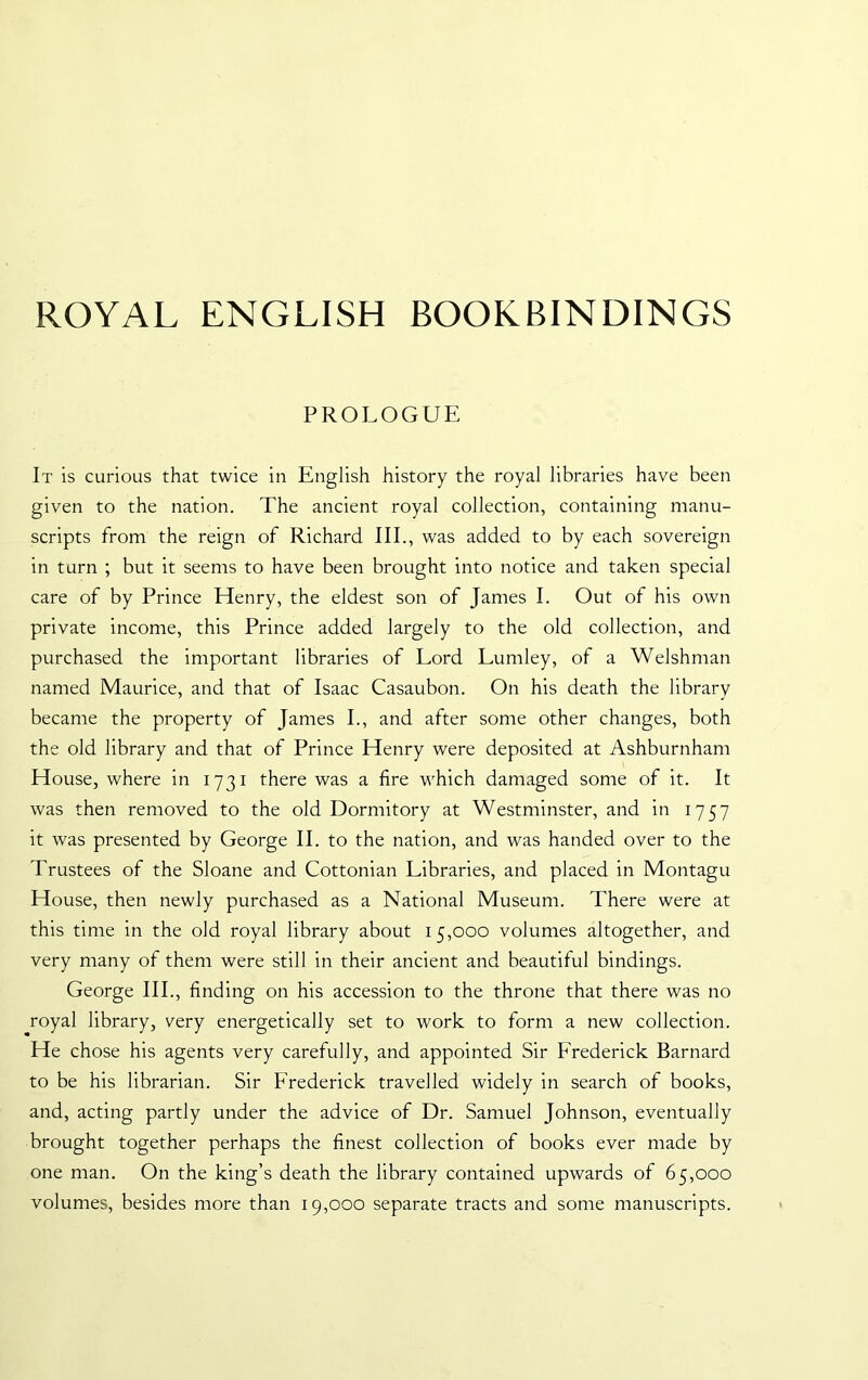 ROYAL ENGLISH BOOKBINDINGS PROLOGUE It is curious that twice in English history the royal libraries have been given to the nation. The ancient royal collection, containing manu- scripts from the reign of Richard III., was added to by each sovereign in turn ; but it seems to have been brought into notice and taken special care of by Prince Henry, the eldest son of James I. Out of his own private income, this Prince added largely to the old collection, and purchased the important libraries of Lord Lumley, of a Welshman named Maurice, and that of Isaac Casaubon. On his death the library became the property of James I., and after some other changes, both the old library and that of Prince Henry were deposited at Ashburnham House, where in 1731 there was a fire which damaged some of it. It was then removed to the old Dormitory at Westminster, and in 1757 it was presented by George II. to the nation, and was handed over to the Trustees of the Sloane and Cottonian Libraries, and placed in Montagu House, then newly purchased as a National Museum. There were at this time in the old royal library about 15,000 volumes altogether, and very many of them were still in their ancient and beautiful bindings. George III., finding on his accession to the throne that there was no royal library, very energetically set to work to form a new collection. He chose his agents very carefully, and appointed Sir Frederick Barnard to be his librarian. Sir Frederick travelled widely in search of books, and, acting partly under the advice of Dr. Samuel Johnson, eventually brought together perhaps the finest collection of books ever made by one man. On the king’s death the library contained upwards of 65,000 volumes, besides more than 19,000 separate tracts and some manuscripts.