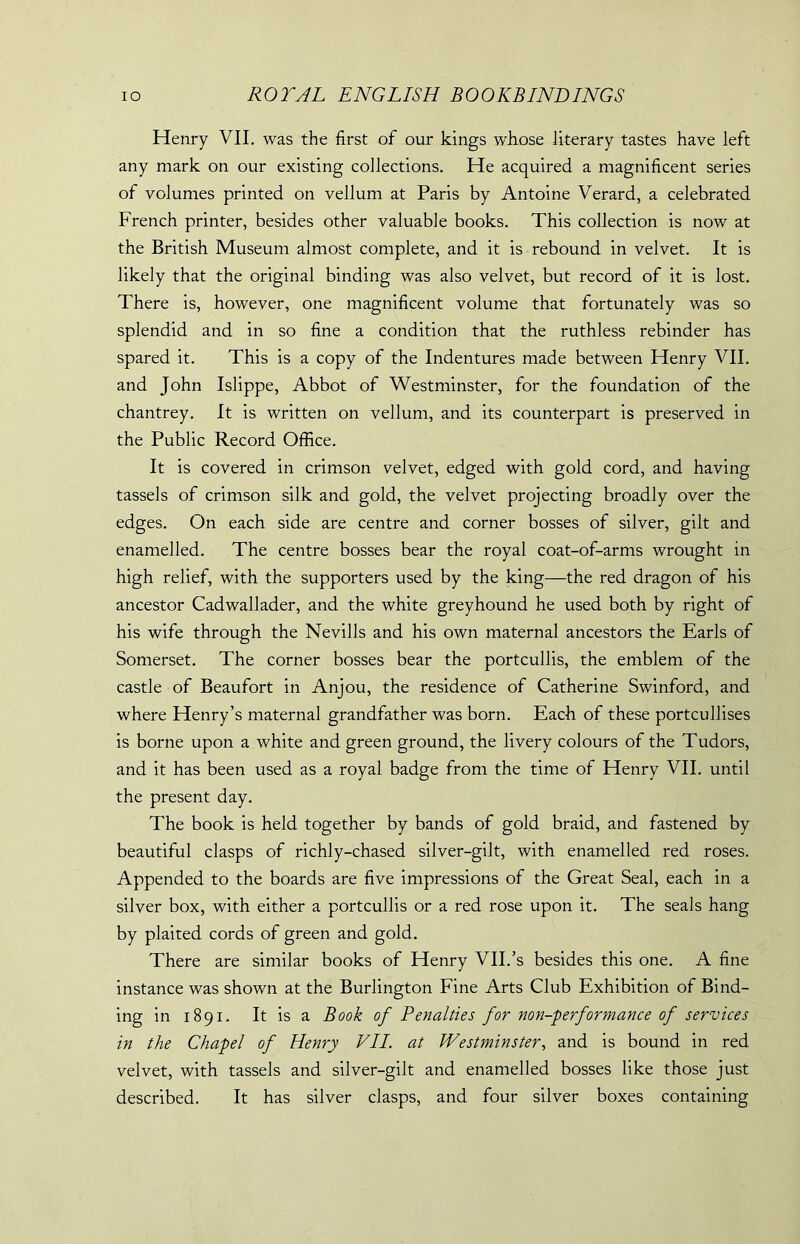 Henry VII. was the first of our kings whose literary tastes have left any mark on our existing collections. He acquired a magnificent series of volumes printed on vellum at Paris by Antoine Verard, a celebrated French printer, besides other valuable books. This collection is now at the British Museum almost complete, and it is rebound in velvet. It is likely that the original binding was also velvet, but record of it is lost. There is, however, one magnificent volume that fortunately was so splendid and in so fine a condition that the ruthless rebinder has spared it. This is a copy of the Indentures made between Henry VII. and John Islippe, Abbot of Westminster, for the foundation of the chantrey. It is written on vellum, and its counterpart is preserved in the Public Record Office. It is covered in crimson velvet, edged with gold cord, and having tassels of crimson silk and gold, the velvet projecting broadly over the edges. On each side are centre and corner bosses of silver, gilt and enamelled. The centre bosses bear the royal coat-of-arms wrought in high relief, with the supporters used by the king—the red dragon of his ancestor Cadwallader, and the white greyhound he used both by right of his wife through the Nevills and his own maternal ancestors the Earls of Somerset. The corner bosses bear the portcullis, the emblem of the castle of Beaufort in Anjou, the residence of Catherine Swinford, and where Henry’s maternal grandfather was born. Each of these portcullises is borne upon a white and green ground, the livery colours of the Tudors, and it has been used as a royal badge from the time of Henry VII. until the present day. The book is held together by bands of gold braid, and fastened by beautiful clasps of richly-chased silver-gilt, with enamelled red roses. Appended to the boards are five impressions of the Great Seal, each in a silver box, with either a portcullis or a red rose upon it. The seals hang by plaited cords of green and gold. There are similar books of Henry VII.’s besides this one. A fine instance was shown at the Burlington Fine Arts Club Exhibition of Bind- ing in 1891. It is a Book of Penalties for non-performance of services in the Chapel of Henry VII. at Westminster, and is bound in red velvet, with tassels and silver-gilt and enamelled bosses like those just described. It has silver clasps, and four silver boxes containing