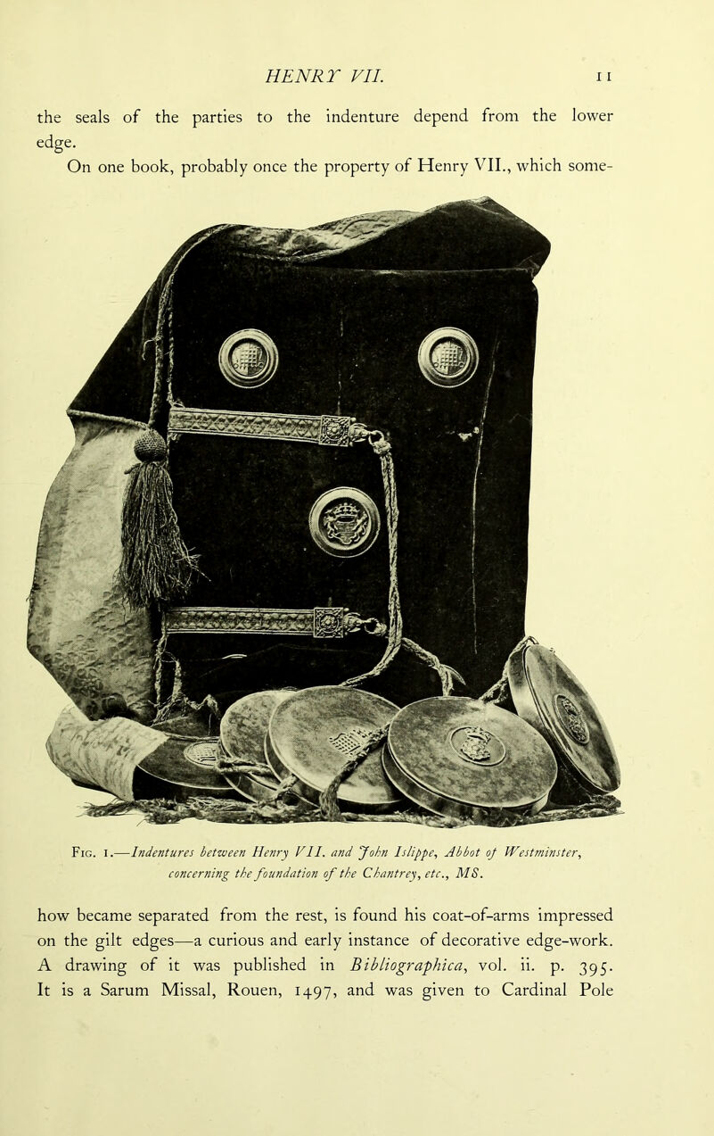 the seals of the parties to the indenture depend from the lower edge. On one book, probably once the property of Henry VII., which some- Fig. i.—Indentures between Henry VII. and 'John Islippe, Abbot oj Westminster, concerning the foundation of the Chantrey, etc., MS. how became separated from the rest, is found his coat-of-arms impressed on the gilt edges—a curious and early instance of decorative edge-work. A drawing of it was published in Bibliographica, vol. ii. p. 395. It is a Sarum Missal, Rouen, 1497, and was given to Cardinal Pole