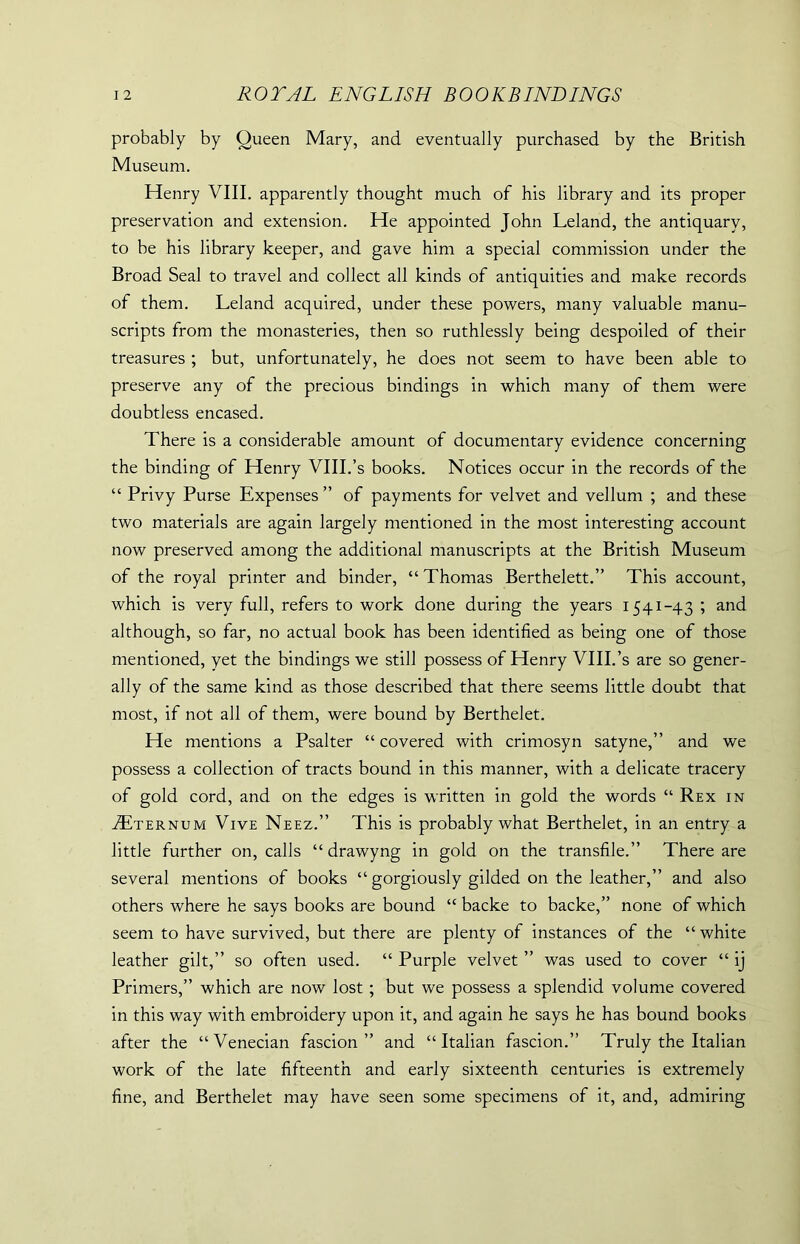 probably by Queen Mary, and eventually purchased by the British Museum. Henry VIII. apparently thought much of his library and its proper preservation and extension. He appointed John Leland, the antiquary, to be his library keeper, and gave him a special commission under the Broad Seal to travel and collect all kinds of antiquities and make records of them. Leland acquired, under these powers, many valuable manu- scripts from the monasteries, then so ruthlessly being despoiled of their treasures ; but, unfortunately, he does not seem to have been able to preserve any of the precious bindings in which many of them were doubtless encased. There is a considerable amount of documentary evidence concerning the binding of Henry VIII.’s books. Notices occur in the records of the “ Privy Purse Expenses” of payments for velvet and vellum ; and these two materials are again largely mentioned in the most interesting account now preserved among the additional manuscripts at the British Museum of the royal printer and binder, “Thomas Berthelett.” This account, which is very full, refers to work done during the years 1541-43 ; and although, so far, no actual book has been identified as being one of those mentioned, yet the bindings we still possess of Henry VIII.’s are so gener- ally of the same kind as those described that there seems little doubt that most, if not all of them, were bound by Berthelet. He mentions a Psalter “ covered with crimosyn satyne,” and we possess a collection of tracts bound in this manner, with a delicate tracery of gold cord, and on the edges is written in gold the words “ Rex in Tternum Vive Neez.” This is probably what Berthelet, in an entry a little further on, calls “ drawyng in gold on the transfile.” There are several mentions of books “ gorgiously gilded on the leather,” and also others where he says books are bound “ backe to backe,” none of which seem to have survived, but there are plenty of instances of the “white leather gilt,” so often used. “ Purple velvet ” was used to cover “ ij Primers,” which are now lost ; but we possess a splendid volume covered in this way with embroidery upon it, and again he says he has bound books after the “Venecian fascion ” and “Italian fascion.” Truly the Italian work of the late fifteenth and early sixteenth centuries is extremely fine, and Berthelet may have seen some specimens of it, and, admiring