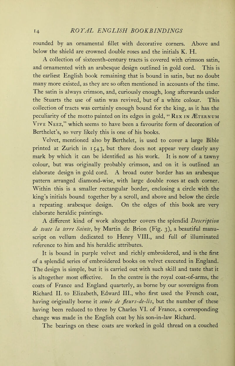 rounded by an ornamental fillet with decorative corners. Above and below the shield are crowned double roses and the initials K. H. A collection of sixteenth-century tracts is covered with crimson satin, and ornamented with an arabesque design outlined in gold cord. This is the earliest English book remaining that is bound in satin, but no doubt many more existed, as they are so often mentioned in accounts of the time. The satin is always crimson, and, curiously enough, long afterwards under the Stuarts the use of satin was revived, but of a white colour. This collection of tracts was certainly enough bound for the king, as it has the peculiarity of the motto painted on its edges in gold, “ Rex in Tternum Vive Neez,” which seems to have been a favourite form of decoration of Berthelet’s, so very likely this is one of his books. Velvet, mentioned also by Berthelet, is used to cover a large Bible printed at Zurich in 1543, but there does not appear very clearly any mark by which it can be identified as his work. It is now of a tawny colour, but was originally probably crimson, and on it is outlined an elaborate design in gold cord. A broad outer border has an arabesque pattern arranged diamond-wise, with large double roses at each corner. Within this is a smaller rectangular border, enclosing a circle with the king’s initials bound together by a scroll, and above and below the circle a repeating arabesque design. On the edges of this book are very elaborate heraldic paintings. A different kind of work altogether covers the splendid Description de toute la terre Sainte, by Martin de Brion (Fig. 3), a beautiful manu- script on vellum dedicated to Henry VIII., and full of illuminated reference to him and his heraldic attributes. It is bound in purple velvet and richly embroidered, and is the first of a splendid series of embroidered books on velvet executed in England. The design is simple, but it is carried out with such skill and taste that it is altogether most effective. In the centre is the royal coat-of-arms, the coats of France and England quarterly, as borne by our sovereigns from Richard II. to Elizabeth, Edward III., who first used the French coat, having originally borne it semee de fleurs-de-lis, but the number of these having been reduced to three by Charles VI. of France, a corresponding change was made in the English coat by his son-in-law Richard. The bearings on these coats are worked in gold thread on a couched