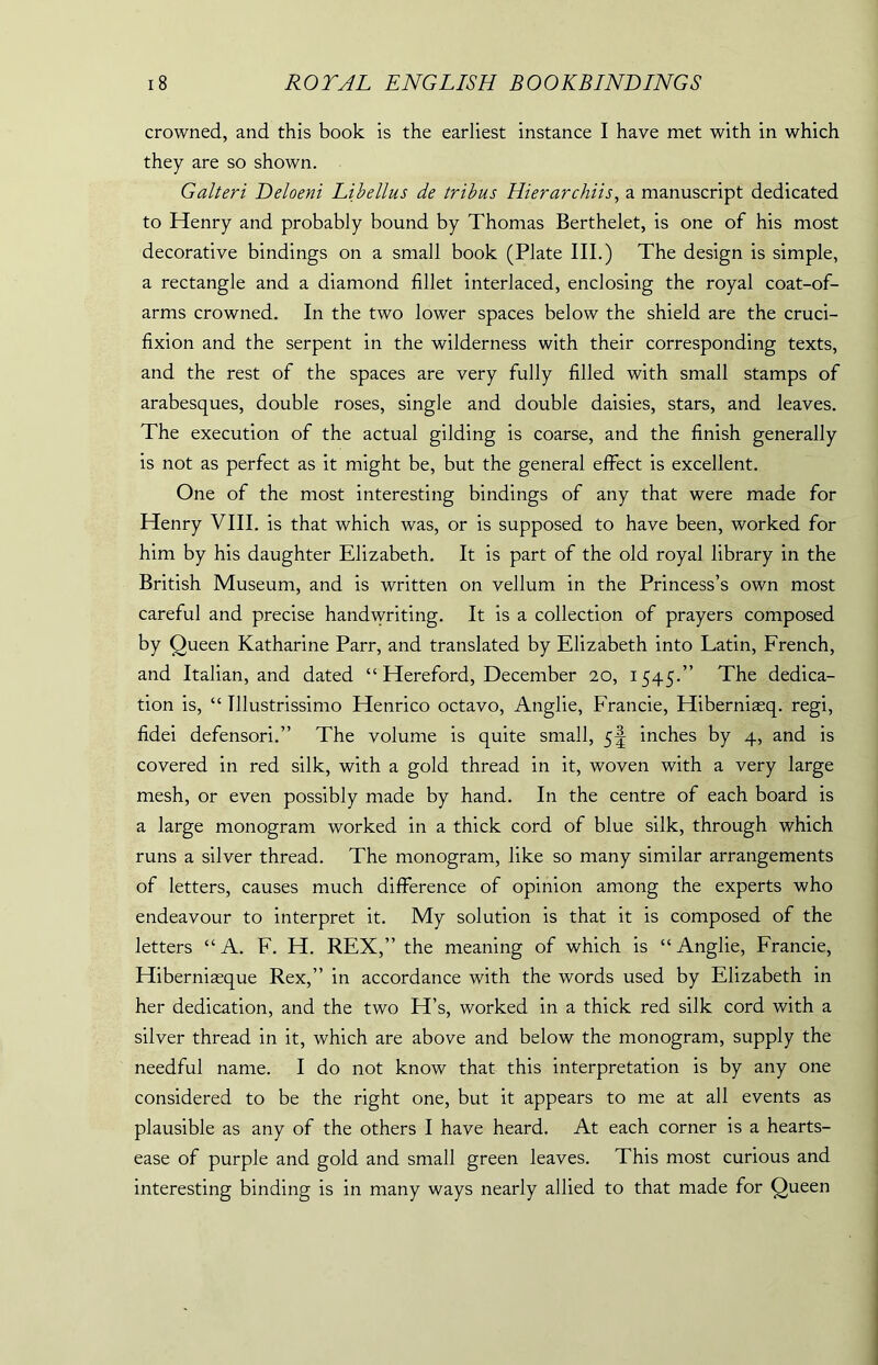 crowned, and this book is the earliest instance I have met with in which they are so shown. Galteri Deloeni Libellus de tribus Hierarchiis, a manuscript dedicated to Henry and probably bound by Thomas Berthelet, is one of his most decorative bindings on a small book (Plate III.) The design is simple, a rectangle and a diamond fillet interlaced, enclosing the royal coat-of- arms crowned. In the two lower spaces below the shield are the cruci- fixion and the serpent in the wilderness with their corresponding texts, and the rest of the spaces are very fully filled with small stamps of arabesques, double roses, single and double daisies, stars, and leaves. The execution of the actual gilding is coarse, and the finish generally is not as perfect as it might be, but the general effect is excellent. One of the most interesting bindings of any that were made for Henry VIII. is that which was, or is supposed to have been, worked for him by his daughter Elizabeth. It is part of the old royal library in the British Museum, and is written on vellum in the Princess’s own most careful and precise handwriting. It is a collection of prayers composed by Oueen Katharine Parr, and translated by Elizabeth into Latin, French, and Italian, and dated “ Hereford, December 20, 1545.” The dedica- tion is, “ Tllustrissimo Henrico octavo, Anglie, Francie, Hiberniasq. regi, fidei defensori.” The volume is quite small, 5^ inches by 4, and is covered in red silk, with a gold thread in it, woven with a very large mesh, or even possibly made by hand. In the centre of each board is a large monogram worked in a thick cord of blue silk, through which runs a silver thread. The monogram, like so many similar arrangements of letters, causes much difference of opinion among the experts who endeavour to interpret it. My solution is that it is composed of the letters “A. F. H. REX,” the meaning of which is “Anglie, Francie, Hiberniasque Rex,” in accordance with the words used by Elizabeth in her dedication, and the two H’s, worked in a thick red silk cord with a silver thread in it, which are above and below the monogram, supply the needful name. I do not know that this interpretation is by any one considered to be the right one, but it appears to me at all events as plausible as any of the others I have heard. At each corner is a hearts- ease of purple and gold and small green leaves. This most curious and interesting binding is in many ways nearly allied to that made for Queen