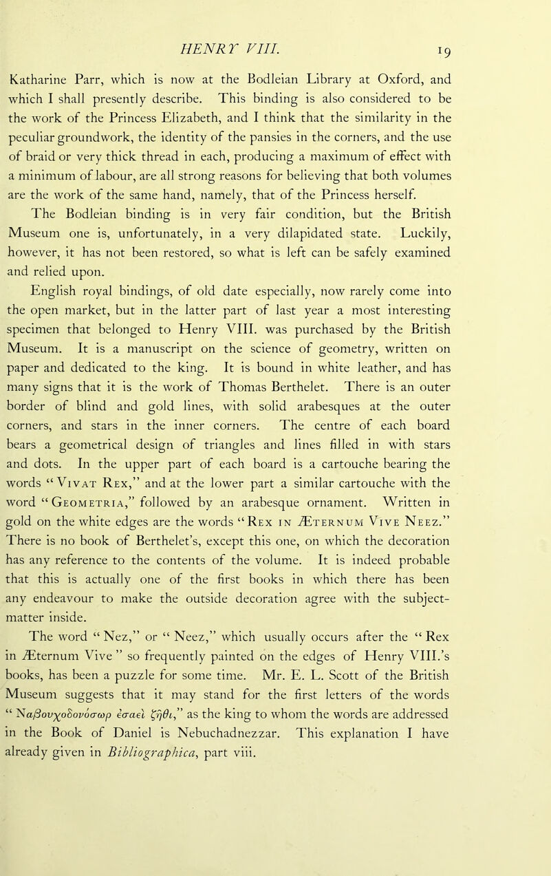 HENRT VIII. T9 Katharine Parr, which is now at the Bodleian Library at Oxford, and which I shall presently describe. This binding is also considered to be the work of the Princess Elizabeth, and I think that the similarity in the peculiar groundwork, the identity of the pansies in the corners, and the use of braid or very thick thread in each, producing a maximum of effect with a minimum of labour, are all strong reasons for believing that both volumes are the work of the same hand, namely, that of the Princess herself. The Bodleian binding is in very fair condition, but the British Museum one is, unfortunately, in a very dilapidated state. Luckily, however, it has not been restored, so what is left can be safely examined and relied upon. English royal bindings, of old date especially, now rarely come into the open market, but in the latter part of last year a most interesting specimen that belonged to Henry VIII. was purchased by the British Museum. It is a manuscript on the science of geometry, written on paper and dedicated to the king. It is bound in white leather, and has many signs that it is the work of Thomas Berthelet. There is an outer border of blind and gold lines, with solid arabesques at the outer corners, and stars in the inner corners. The centre of each board bears a geometrical design of triangles and lines filled in with stars and dots. In the upper part of each board is a cartouche bearing the words “Vi vat Rex,” and at the lower part a similar cartouche with the word “Geometria,” followed by an arabesque ornament. Written in gold on the white edges are the words “Rex in Tternum Vive Neez.” There is no book of Berthelet’s, except this one, on which the decoration has any reference to the contents of the volume. It is indeed probable that this is actually one of the first books in which there has been any endeavour to make the outside decoration agree with the subject- matter inside. The word “ Nez,” or “ Neez,” which usually occurs after the “ Rex in ffiternum Vive ” so frequently painted on the edges of Henry VIII.’s books, has been a puzzle for some time. Mr. E. L. Scott of the British Museum suggests that it may stand for the first letters of the words “ 'Nafiov'xoSovoo-cop iaael as the king to whom the words are addressed in the Book of Daniel is Nebuchadnezzar. This explanation I have already given in Bibliographica, part viii.