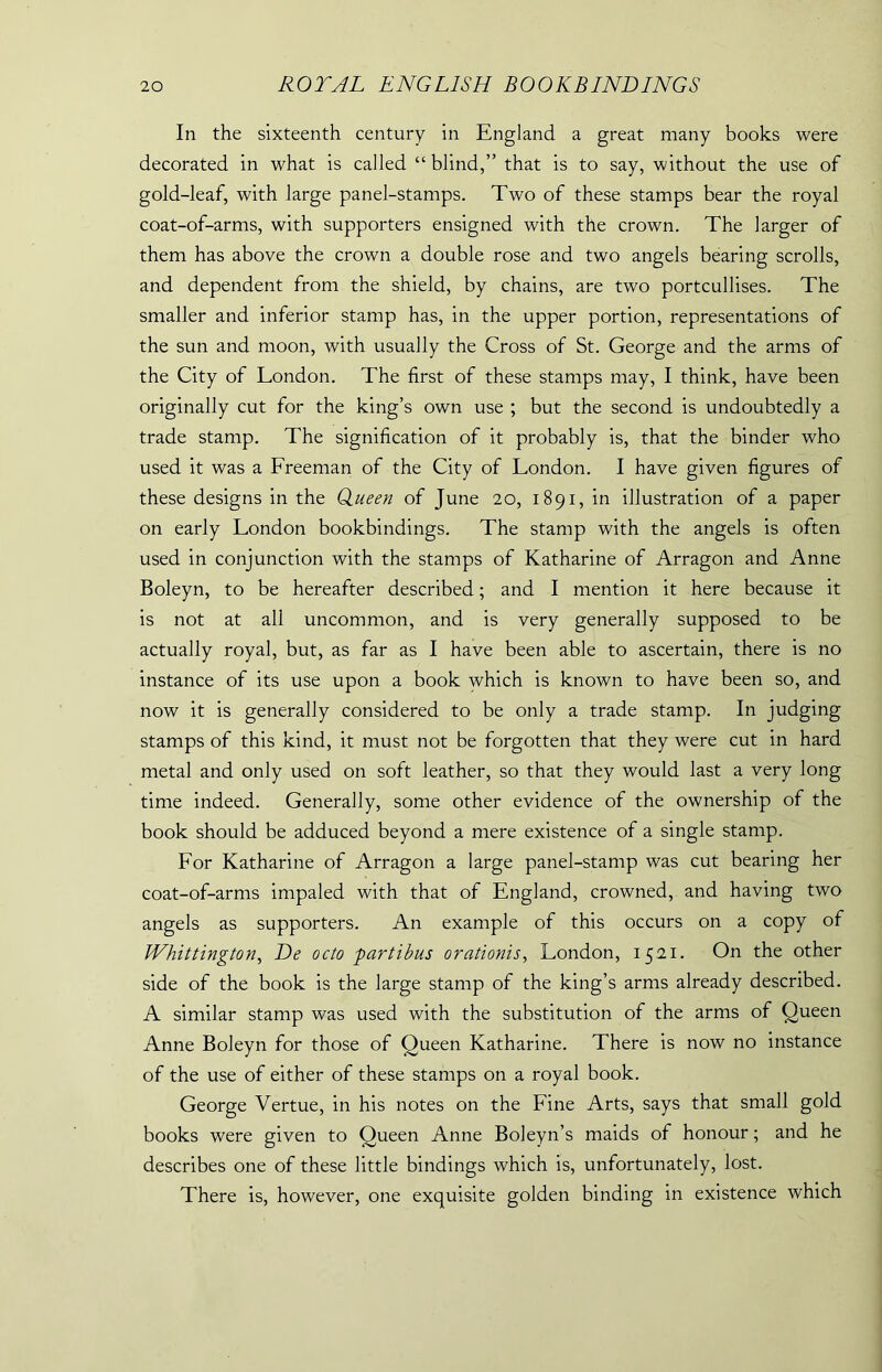 In the sixteenth century in England a great many books were decorated in what is called “ blind,” that is to say, without the use of gold-leaf, with large panel-stamps. Two of these stamps bear the royal coat-of-arms, with supporters ensigned with the crown. The larger of them has above the crown a double rose and two angels bearing scrolls, and dependent from the shield, by chains, are two portcullises. The smaller and inferior stamp has, in the upper portion, representations of the sun and moon, with usually the Cross of St. George and the arms of the City of London. The first of these stamps may, I think, have been originally cut for the king’s own use ; but the second is undoubtedly a trade stamp. The signification of it probably is, that the binder who used it was a Freeman of the City of London. I have given figures of these designs in the Queen of June 20, 1891, in illustration of a paper on early London bookbindings. The stamp with the angels is often used in conjunction with the stamps of Katharine of Arragon and Anne Boleyn, to be hereafter described; and I mention it here because it is not at all uncommon, and is very generally supposed to be actually royal, but, as far as I have been able to ascertain, there is no instance of its use upon a book which is known to have been so, and now it is generally considered to be only a trade stamp. In judging stamps of this kind, it must not be forgotten that they were cut in hard metal and only used on soft leather, so that they would last a very long time indeed. Generally, some other evidence of the ownership of the book should be adduced beyond a mere existence of a single stamp. For Katharine of Arragon a large panel-stamp was cut bearing her coat-of-arms impaled with that of England, crowned, and having two angels as supporters. An example of this occurs on a copy of Whittington, De octo partibus orationis, London, 1521. On the other side of the book is the large stamp of the king’s arms already described. A similar stamp was used with the substitution of the arms of Queen Anne Boleyn for those of Queen Katharine. There is now no instance of the use of either of these stamps on a royal book. George Vertue, in his notes on the Fine Arts, says that small gold books were given to Queen Anne Boleyn’s maids of honour; and he describes one of these little bindings which is, unfortunately, lost. There is, however, one exquisite golden binding in existence which