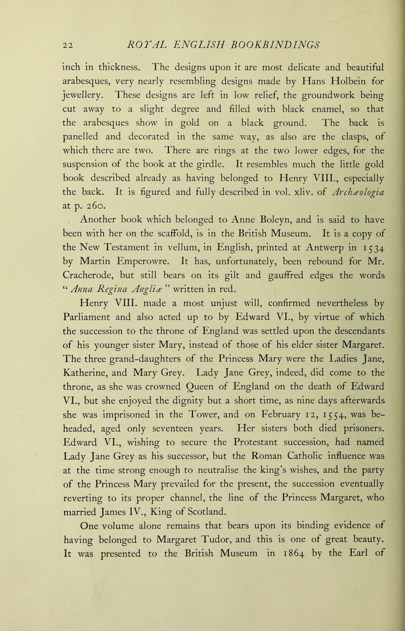 inch in thickness. The designs upon it are most delicate and beautiful arabesques, very nearly resembling designs made by Hans Holbein for jewellery. These designs are left in low relief, the groundwork being cut away to a slight degree and filled with black enamel, so that the arabesques show in gold on a black ground. The back is panelled and decorated in the same way, as also are the clasps, of which there are two. There are rings at the two lower edges, for the suspension of the book at the girdle. It resembles much the little gold book described already as having belonged to Henry VIII., especially the back. It is figured and fully described in vol. xliv. of Archxologia at p. 260. Another book which belonged to Anne Boleyn, and is said to have been with her on the scaffold, is in the British Museum. It is a copy of the New Testament in vellum, in English, printed at Antwerp in 1534 by Martin Emperowre. It has, unfortunately, been rebound for Mr. Cracherode, but still bears on its gilt and gauffred edges the words “ Anna Regina Anglic ” written in red.- Henry VIII. made a most unjust will, confirmed nevertheless by Parliament and also acted up to by Edward VI., by virtue of which the succession to the throne of England was settled upon the descendants of his younger sister Mary, instead of those of his elder sister Margaret. The three grand-daughters of the Princess Mary were the Ladies Jane, Katherine, and Mary Grey. Lady Jane Grey, indeed, did come to the throne, as she was crowned Queen of England on the death of Edward VI., but she enjoyed the dignity but a short time, as nine days afterwards she was imprisoned in the Tower, and on February 12, 1554, was be- headed, aged only seventeen years. Her sisters both died prisoners. Edward VI., wishing to secure the Protestant succession, had named Lady Jane Grey as his successor, but the Roman Catholic influence was at the time strong enough to neutralise the king’s wishes, and the party of the Princess Mary prevailed for the present, the succession eventually reverting to its proper channel, the line of the Princess Margaret, who married James IV., King of Scotland. One volume alone remains that bears upon its binding evidence of having belonged to Margaret Tudor, and this is one of great beauty. It was presented to the British Museum in 1864 by the Earl of