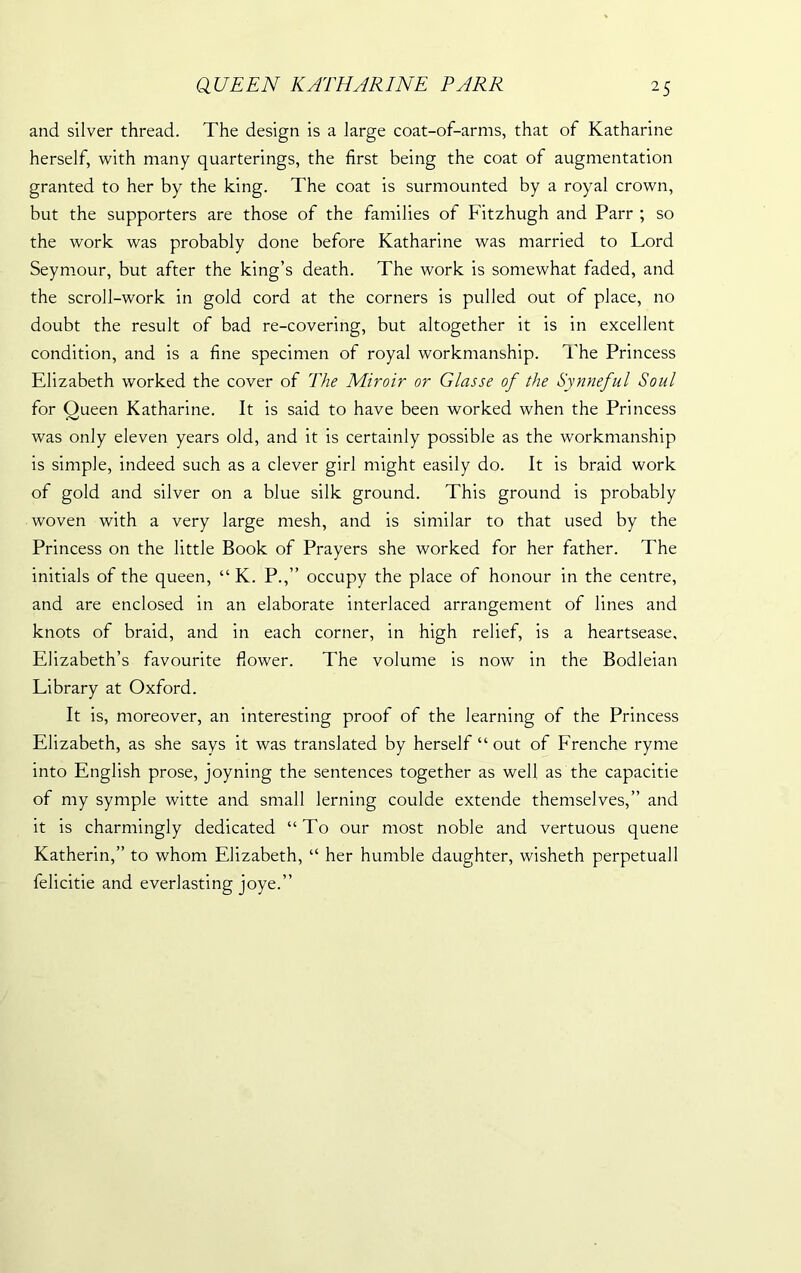 and silver thread. The design is a large coat-of-arms, that of Katharine herself, with many quarterings, the first being the coat of augmentation granted to her by the king. The coat is surmounted by a royal crown, but the supporters are those of the families of Fitzhugh and Parr ; so the work was probably done before Katharine was married to Lord Seymour, but after the king’s death. The work is somewhat faded, and the scroll-work in gold cord at the corners is pulled out of place, no doubt the result of bad re-covering, but altogether it is in excellent condition, and is a fine specimen of royal workmanship. The Princess Elizabeth worked the cover of The Miroir or Glasse of the Synneful Soul for Queen Katharine. It is said to have been worked when the Princess was only eleven years old, and it is certainly possible as the workmanship is simple, indeed such as a clever girl might easily do. It is braid work of gold and silver on a blue silk ground. This ground is probably woven with a very large mesh, and is similar to that used by the Princess on the little Book of Prayers she worked for her father. The initials of the queen, “ K. P.,” occupy the place of honour in the centre, and are enclosed in an elaborate interlaced arrangement of lines and knots of braid, and in each corner, in high relief, is a heartsease, Elizabeth’s favourite flower. The volume is now in the Bodleian Library at Oxford. It is, moreover, an interesting proof of the learning of the Princess Elizabeth, as she says it was translated by herself “ out of Frenche ryme into English prose, joyning the sentences together as well as the capacitie of my symple witte and small lerning coulde extende themselves,” and it is charmingly dedicated “To our most noble and vertuous quene Katherin,” to whom Elizabeth, “ her humble daughter, wisheth perpetual 1 felicitie and everlasting joye.”