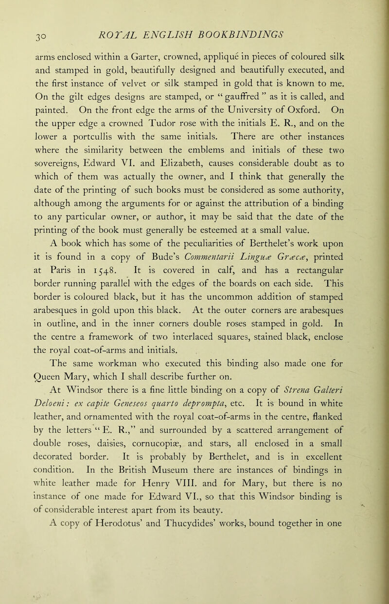 3° arms enclosed within a Garter, crowned, applique in pieces of coloured silk and stamped in gold, beautifully designed and beautifully executed, and the first instance of velvet or silk stamped in gold that is known to me. On the gilt edges designs are stamped, or “ gauffred ” as it is called, and painted. On the front edge the arms of the University of Oxford. On the upper edge a crowned Tudor rose with the initials E. R., and on the lower a portcullis with the same initials. There are other instances where the similarity between the emblems and initials of these two sovereigns, Edward VI. and Elizabeth, causes considerable doubt as to which of them was actually the owner, and I think that generally the date of the printing of such books must be considered as some authority, although among the arguments for or against the attribution of a binding to any particular owner, or author, it may be said that the date of the printing of the book must generally be esteemed at a small value. A book which has some of the peculiarities of Berthelet’s work upon it is found in a copy of Bude’s Commentarii Lingua Gr<zc<e, printed at Paris in 1548. It is covered in calf, and has a rectangular border running parallel with the edges of the boards on each side. This border is coloured black, but it has the uncommon addition of stamped arabesques in gold upon this black. At the outer corners are arabesques in outline, and in the inner corners double roses stamped in gold. In the centre a framework of two interlaced squares, stained black, enclose the royal coat-of-arms and initials. The same workman who executed this binding also made one for Queen Mary, which I shall describe further on. At Windsor there is a fine little binding on a copy of Strena Galteri Deloeni: ex capite Geneseos quarto deprompta, etc. It is bound in white leather, and ornamented with the royal coat-of-arms in the centre, flanked by the letters “ E. R.,” and surrounded by a scattered arrangement of double roses, daisies, cornucopias, and stars, all enclosed in a small decorated border. It is probably by Berthelet, and is in excellent condition. In the British Museum there are instances of bindings in white leather made for Henry VIII. and for Mary, but there is no instance of one made for Edward VI., so that this Windsor binding is of considerable interest apart from its beauty. A copy of Herodotus’ and Thucydides’ works, bound together in one