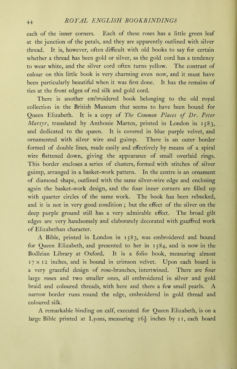 each of the inner corners. Each of these roses has a little green leaf at the junction of the petals, and they are apparently outlined with silver thread. It is, however, often difficult with old books to say for certain whether a thread has been gold or silver, as the gold cord has a tendency to wear white, and the silver cord often turns yellow. The contrast of colour on this little book is very charming even now, and it must have been particularly beautiful when it was first done. It has the remains of ties at the front edges of red silk and gold cord. There is another embroidered book belonging to the old royal collection in the British Museum that seems to have been bound for Queen Elizabeth. It is a copy of The Common Places of Dr. Peter Martyr, translated by Anthonie Marten, printed in London in 1583, and dedicated to the queen. It is covered in blue purple velvet, and ornamented with silver wire and guimp. There is an outer border formed of double lines, made easily and effectively by means of a spiral wire flattened down, giving the appearance of small overlaid rings. This border encloses a series of clusters, formed with stitches of silver guimp, arranged in a basket-work pattern. In the centre is an ornament of diamond shape, outlined with the same silver-wire edge and enclosing again the basket-work design, and the four inner corners are filled up with quarter circles of the same work. The book has been rebacked, and it is not in very good condition ; but the effect of the silver on the deep purple ground still has a very admirable effect. The broad gilt edges are very handsomely and elaborately decorated with gauffred work of Elizabethan character. A Bible, printed in London in 1583, was embroidered and bound for Queen Elizabeth, and presented to her in 1584, and is now in the Bodleian Library at Oxford. It is a folio book, measuring almost 17x12 inches, and is bound in crimson velvet. Upon each board is a very graceful design of rose-branches, intertwined. There are four large roses and two smaller ones, all embroidered in silver and gold braid and coloured threads, with here and there a few small pearls. A narrow border runs round the edge, embroidered in gold thread and coloured silk. A remarkable binding on calf, executed for Queen Elizabeth, is on a large Bible printed at Lyons, measuring i6|- inches by u,each board