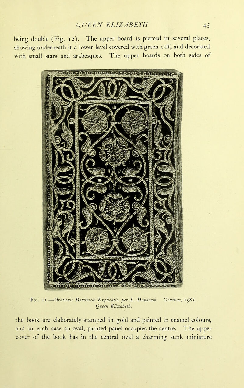 being double (Fig. 12). The upper board is pierced in several places, showing underneath it a lower level covered with green calf, and decorated with small stars and arabesques. The upper boards on both sides of Fig. 11.— Orationis Dominica Explication per L. Danaeum. Genevae, 1583. Oueen Elizabeth. the book are elaborately stamped in gold and painted in enamel colours, and in each case an oval, painted panel occupies the centre. The upper cover of the book has in the central oval a charming sunk miniature