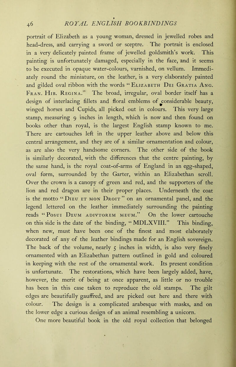portrait of Elizabeth as a young woman, dressed in jewelled robes and head-dress, and carrying a sword or sceptre. The portrait is enclosed in a very delicately painted frame of jewelled goldsmith’s work. This painting is unfortunately damaged, especially in the face, and it seems to be executed in opaque water-colours, varnished, on vellum. Immedi- ately round the miniature, on the leather, is a very elaborately painted and gilded oval ribbon with the words “ Elizabeth Dei Gratia Ang. Fran. Hib. Regina.” The broad, irregular, oval border itself has a design of interlacing fillets and floral emblems of ^considerable beauty, winged horses and Cupids, all picked out in colours. This very large stamp, measuring 9 inches in length, which is now and then found on books other than royal, is the largest English stamp known to me. There are cartouches left in the upper leather above and below this central arrangement, and they are of a similar ornamentation and colour, as are also the very handsome corners. The other side of the book is similarly decorated, with the differences that the centre painting, by the same hand, is the royal coat-of-arms of England in an egg-shaped, oval form, surrounded by the Garter, within an Elizabethan scroll. Over the crown is a canopy of green and red, and the supporters of the lion and red dragon are in their proper places. Underneath the coat is the motto “Dieu et mon Droit” on an ornamental panel, and the legend lettered on the leather immediately surrounding the painting reads “Posui Deum adivtorem meum.” On the lower cartouche on this side is the date of the binding, “ MDLXVIII.” This binding, when new, must have been one of the finest and most elaborately decorated of any of the leather bindings made for an English sovereign. The back of the volume, nearly 5 inches in width, is also very finely ornamented with an Elizabethan pattern outlined in gold and coloured in keeping with the rest of the ornamental work. Its present condition is unfortunate. The restorations, which have been largely added, have, however, the merit of being at once apparent, as little or no trouble has been in this case taken to reproduce the old stamps. The gilt edges are beautifully gauffred, and are picked out here and there with colour. The design is a complicated arabesque with masks, and on the lower edge a curious design of an animal resembling a unicorn. One more beautiful book in the old royal collection that belonged