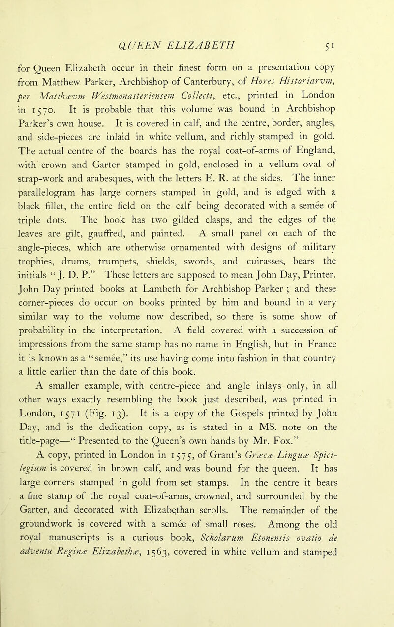for Queen Elizabeth occur in their finest form on a presentation copy from Matthew Parker, Archbishop of Canterbury, of Hores Historiarvm, per Matthsvm Westmonasteriensem Collecti, etc., printed in London in 1570. It is probable that this volume was bound in Archbishop Parker’s own house. It is covered in calf, and the centre, border, angles, and side-pieces are inlaid in white vellum, and richly stamped in gold. The actual centre of the boards has the royal coat-of-arms of England, with crown and Garter stamped in gold, enclosed in a vellum oval of strap-work and arabesques, with the letters E. R. at the sides. The inner parallelogram has large corners stamped in gold, and is edged with a black fillet, the entire field on the calf being decorated with a semee of triple dots. The book has two gilded clasps, and the edges of the leaves are gilt, gauffred, and painted. A small panel on each of the angle-pieces, which are otherwise ornamented with designs of military trophies, drums, trumpets, shields, swords, and cuirasses, bears the initials “ J. D. P.” These letters are supposed to mean John Day, Printer. John Day printed books at Lambeth for Archbishop Parker ; and these corner-pieces do occur on books printed by him and bound in a very similar way to the volume now described, so there is some show of probability in the interpretation. A field covered with a succession of impressions from the same stamp has no name in English, but in France it is known as a “semee,” its use having come into fashion in that country a little earlier than the date of this book. A smaller example, with centre-piece and angle inlays only, in all other ways exactly resembling the book just described, was printed in London, 1571 (Fig. 13). It is a copy of the Gospels printed by John Day, and is the dedication copy, as is stated in a MS. note on the title-page—“ Presented to the Queen’s own hands by Mr. Fox.” A copy, printed in London in 1575, of Grant’s Grscs Lingua Spici- legium is covered in brown calf, and was bound for the queen. It has large corners stamped in gold from set stamps. In the centre it bears a fine stamp of the royal coat-of-arms, crowned, and surrounded by the Garter, and decorated with Elizabethan scrolls. The remainder of the groundwork is covered with a semee of small roses. Among the old royal manuscripts is a curious book, Scholarum Etonensis ovatio de adventu Regina Elizabeths, 1563, covered in white vellum and stamped