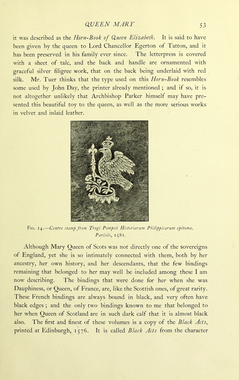 it was described as the Horn-Book of Queen Elizabeth. It is said to have been given by the queen to Lord Chancellor Egerton of Tatton, and it has been preserved in his family ever since. The letterpress is covered with a sheet of talc, and the back and handle are ornamented with graceful silver filigree work, that on the back being underlaid with red silk. Mr. Tuer thinks that the type used on this Horn-Book resembles some used by John Day, the printer already mentioned ; and if so, it is not altogether unlikely that Archbishop Parker himself may have pre- sented this beautiful toy to the queen, as well as the more serious works in velvet and inlaid leather. Fig. 14.—Centre stamp from Trogi Pompeii Historiarum Philippicarum epitoma. Parisiis, 1581. Although Mary Queen of Scots was not directly one of the sovereigns of England, yet she is so intimately connected with them, both by her ancestry, her own history, and her descendants, that the few bindings remaining that belonged to her may well be included among these I am now describing. The bindings that were done for her when she was Dauphiness, or Queen, of France, are, like the Scottish ones, of great rarity. These French bindings are always bound in black, and very often have black edges ; and the only two bindings known to me that belonged to her when Queen of Scotland are in such dark calf that it is almost black also. The first and finest of these volumes is a copy of the Black Acts, printed at Edinburgh, 1576. It is called Black Acts from the character